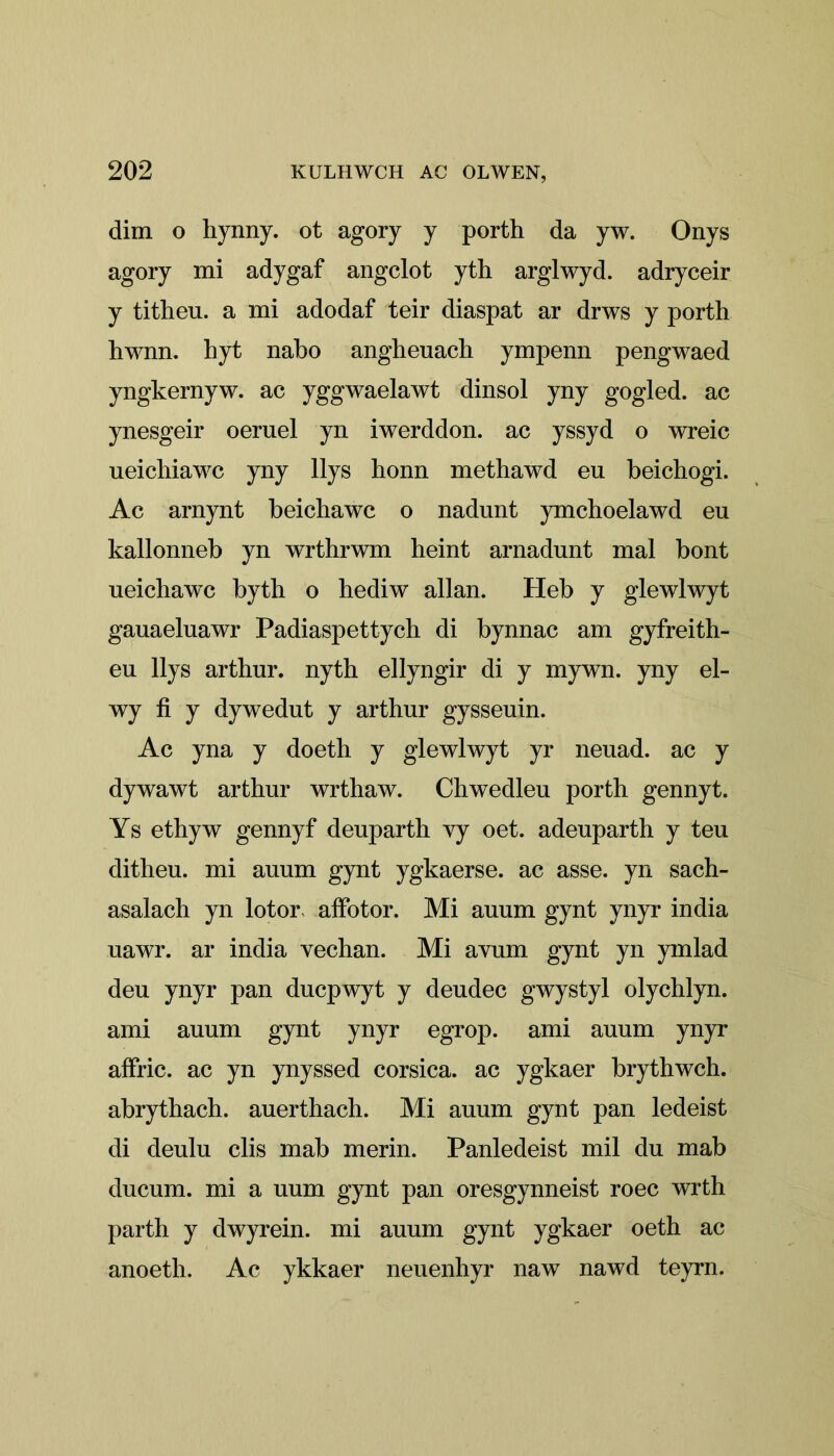 dim o hynny. ot agory y porth da yw. Onys agory mi adygaf angclot yth arglwyd. adryceir y titheu. a mi adodaf teir diaspat ar drws y porth hwnn. hyt nabo angheuach ympenn pengwaed yngkernyw. ac yggwaelawt dinsol yny gogled. ac ynesgeir oeruel yn iwerddon. ac yssyd o wreic ueichiawc yny llys honn methawd eu beichogi. Ac arnynt beichawc o nadunt ymchoelawd eu kallonneb yn wrthrwm heint arnadunt mal bont ueichawc bytb o hediw allan. Heb y glewlwyt gauaeluawr Padiaspettych di bynnac am gyfreith- eu llys arthur. nyth ellyngir di y mywn. yny el- wy fi y dywedut y artbur gysseuin. Ac yna y doeth y glewlwyt yr neuad. ac y dywawt arthur wrthaw. Chwedleu porth gennyt. Ys ethyw gennyf deuparth vy oet. adeuparth y teu ditheu. mi auum gynt ygkaerse. ac asse. yn sach- asalach yn lotor affotor. Mi auum gynt ynyr india uawr. ar india vechan. Mi avum gynt yn ymlad deu ynyr pan ducpwyt y deudec gwystyl olychlyn. ami auum gynt ynyr egrop. ami auum ynyr affric. ac yn ynyssed Corsica, ac ygkaer brythwch. abrythach. auerthach. Mi auum gynt pan ledeist di deulu clis mab merin. Panledeist mil du mab ducum. mi a uum gynt pan oresgynneist roec wrth parth y dwyrein. mi auum gynt ygkaer oeth ac anoeth. Ac ykkaer neuenhyr naw nawd teyrn.