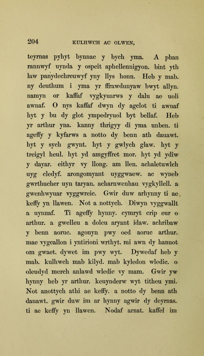 teyrnas pyhyt bynnac y bych yma. A phan rannwyf uynda y ospeit aphellennigyon. bint yth law panydechreuwyf yny llys honn. Heb y mab. ny deuthum i yma yr ffrawdunyaw bwyt allyn. namyn or kaifaf vygkyuarws y dalu ae uoli awnaf. O nys kaifaf dwyn dy agclot ti awnaf hyt y bn dy glot ympedryuol byt bellaf. Heb yr arthur yna. kanny thrigyy di yma unben. ti ageify y kyfarws a notto dy benn ath dauawt. hyt y sych gwynt. hyt y gwlych glaw. hyt y treigyl heul. hyt yd amgyffret mor. hyt yd ydiw y dayar. eithyr vy llong. am lien, achaletuwlch uyg cledyf. arongomyant uyggwaew. ac wyneb gwrthucher uyn taryan. acharnwenhau vygkyllell. a gwenhwyuar yyggwreic. Gwir duw arhynny ti ae keffy yn llawen. Not a nottych. Diwyn vyggwallt a uynnaf. Ti ageify hynny. cymryt crip eur o arthnr. a gwelleu a doleu aryant idaw. achribaw y benn aornc. agouyn pwy oed aoruc arthur. mae vygcallon i yntirioni wrthyt. mi awn dy hanuot om gwaet. dywet im pwy wyt. Dywedaf heb y mab. kulhwch mab kilyd. mab kyledon wledic. o oleudyd merch anlawd wledic vy mam. Gwir yw hynny heb yr arthur. keuynderw wyt titheu ymi. Not anottych athi ae keify. a notto dy benn ath dauawt. gwir duw im ar hynny agwir dy deyrnas. ti ae keify yn llawen. Nodaf arnat. kaifel im