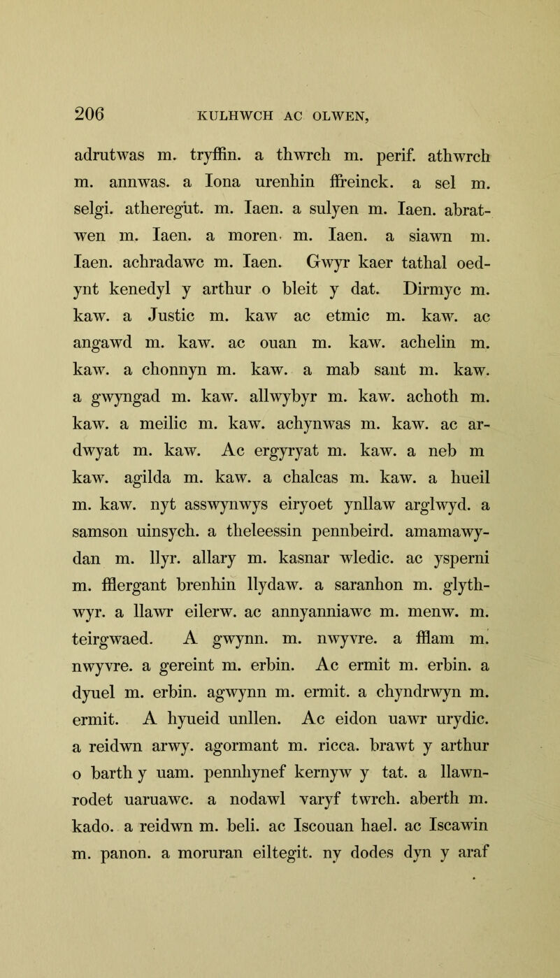 adrutwas m. tryffin. a thwrch m. perif. athwrch m. annwas. a Iona nrenhin ffreinck. a sel m. selgi. atheregüt. m. Iaen. a sulyen m. Iaen. abrat- wen m. Iaen. a morem m. Iaen. a siawn m. Iaen. achradawc m. Iaen. Gwyr kaer tathal oed- ynt kenedyl y arthur o bleit y dat. Dirmyc m. kaw. a Justic m. kaw ac etmic m. kaw. ac angawd m. kaw. ac ouan m. kaw. achelin m. kaw. a chonnyn m. kaw. a mab sant m. kaw. a gwyngad m. kaw. allwybyr m. kaw. achoth m. kaw. a meilic m. kaw. acbynwas m. kaw. ac ar- dwyat m. kaw. Ac ergyryat m. kaw. a neb m kaw. agilda m. kaw. a chalcas m. kaw. a hueil m. kaw. nyt asswynwys eiryoet ynllaw arglwyd. a samson uinsych. a tbeleessin pennbeird. amamawy- dan nx. llyr. allary m. kasnar wledic. ac ysperni m. fflergant brenhin llydaw. a saranhon m. glyth- wyr. a 11awr eilerw. ac annyanniawc m. menw. m. teirgwaed. A gwynn. m. nwyvre. a fflam m. nwyvre. a gereint m. erbin. Ac ermit m. erbin. a dyuel m. erbin. agwynn m. ermit. a chyndrwyn m. ermit. A hyueid unllen. Ac eidon uawr nrydic. a reidwn arwy. agormant m. ricca. brawt y arthur o barth y uam. pennhynef kernyw y tat. a llawn- rodet uaruawc. a nodawl varyf twrch. aberth m. kado. a reidwn m. beli. ac Iscouan had. ac Iscawin m. panon. a moruran eiltegit. ny dodes dyn y araf