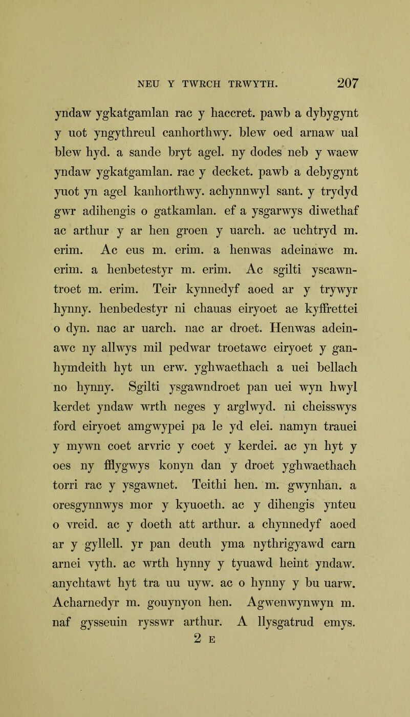 yndaw ygkatgamlan rac y haccret. pawb a dybygynt y uot yngythreul canhorthwy. blew oed arnaw ual blew hyd. a sande bryt agel. ny dodes neb y waew yndaw ygkatgamlan. rac y decket. pawb a debygynt yuot yn agel kanhorthwy. achynnwyl sant. y trydyd gwr adihengis o gatkamlan. ef a ysgarwys diwethaf ac arthur y ar hen groen y uarch. ac uchtryd m. erim. Ac eus m. erim. a henwas adeinawc m. erim. a henbetestyr m. erim. Ac sgilti yscawn- troet m. erim. Teir kynnedyf aoed ar y trywyr hynny. henbedestyr ni chauas eiryoet ae kyifrettei o dyn. nac ar uarch. nac ar droet. Henwas adein- awc ny allwys mil pedwar troetawc eiryoet y gan- hymdeith hyt un erw. yghwaethach a uei bellach no hynny. Sgilti ysgawndroet pan nei wyn hwyl kerdet yndaw wrth neges y arglwyd. ni cheisswys ford eiryoet amgwypei pa le yd elei. namyn tranei y mywn coet arvric y coet y kerdei. ac yn hyt y oes ny fflygwys konyn dan y droet yghwaethach torri rac y ysgawnet. Teithi hen. m. gwynhan. a oresgynnwys mor y kyuoeth. ac y dihengis ynteu o vreid. ac y doeth att arthur. a chynnedyf aoed ar y gyllell. yr pan deuth yma nythrigyawd earn arnei vyth. ac wrth hynny y tyuawd heint yndaw. anychtawt hyt tra un uyw. ac o hynny y bu uarw. Acharnedyr m. gouynyon hen. Ag wen wyn wyn m. naf gysseuin rysswr arthur. A llysgatrud emys. 2 E