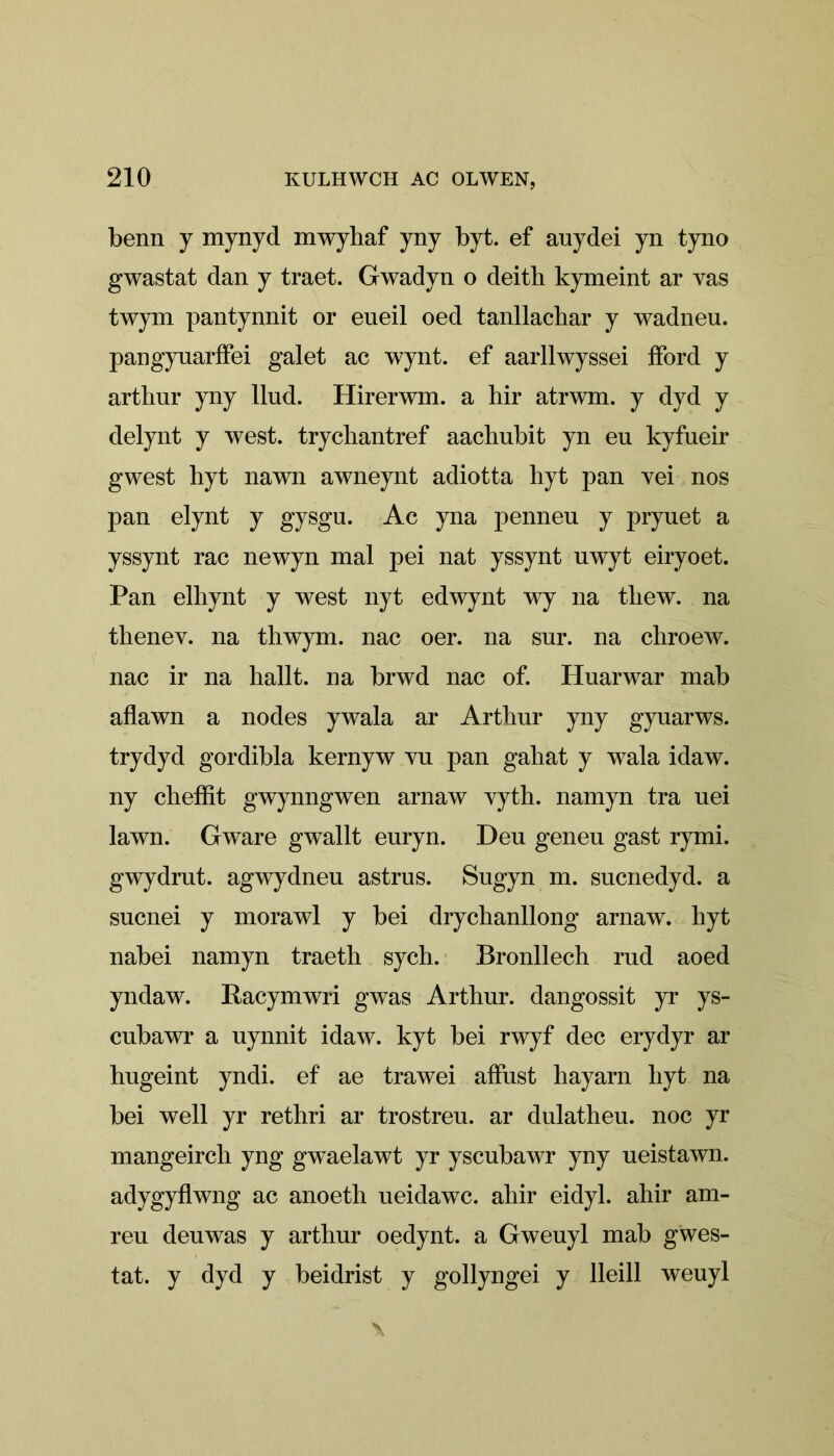 benn y mynyd mwyhaf yny byt. ef auydei yn tyno gwastat dan y traet. Gwadyn o deitli kymeint ar vas twym pantynnit or eueil oed tanllachar y wadneu. pangyuarifei galet ac wynt. ef aarllwyssei iford y arthur yny Ilud. Hirerwm. a hir atrwm. y dyd y delynt y west, trychantref aacbubit yn en kyfueir gwest hyt nawn awneynt adiotta hyt pan vei nos pan elynt y gysgu. Ac yna penneu y pryuet a yssynt rac newyn mal pei nat yssynt uwyt eiryoet. Pan elhynt y west nyt edwynt wy na tliew. na thenev. na thwym. nac oer. na sur. na chroew. nac ir na hallt. na brwd nac of. Huarwar mab aflawn a nodes ywala ar Arthur yny gyuarws. trydyd gordibla kernyw vu pan gahat y wala idaw. ny cheffit gwynngwen arnaw vyth. namyn tra uei lawn. Gware gwallt enryn. Deu geneu gast rymi. gwydrut. agwydneu astrus. Sugyn m. sucnedyd. a sucnei y morawl y bei drychanllong arnaw. hyt nabei namyn traeth sych. Bronllech rud aoed yndaw. Racymwri gwas Arthur, dangossit yr ys- cubawr a uynnit idaw. kyt bei rwyf dec erydyr ar hugeint yndi. ef ae trawei affust hayarn hyt na bei well yr rethri ar trostreu. ar dulatheu. noc yr mangeirch yng gwaelawt yr yscubawr yny ueistawn. adygyflwng ac anoeth ueidawc. ahir eidyl. ahir am- reu denwas y arthur oedynt. a Gweuyl mab gẅes- tat. y dyd y beidrist y gollyngei y lleill weuyl