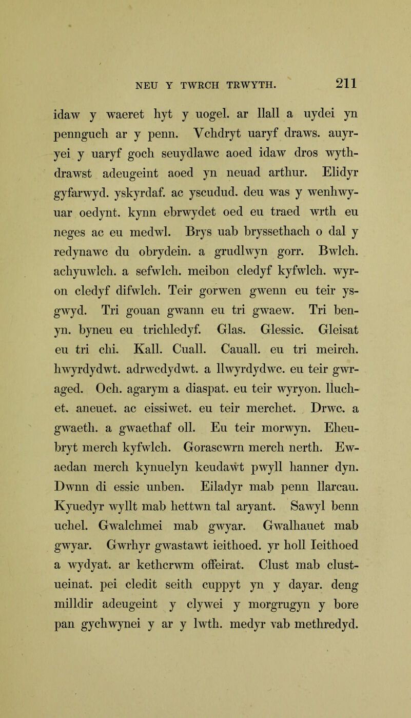 idaw y waeret hyt y uogel. ar Hall a uydei yn pennguch ar y penn. Vchdryt uaryf draws, auyr- yei y uaryf goch seuydlawc aoed idaw dros wyth- drawst adeugeint aoed yn neuad arthur. Elidyr gyfarwyd. yskyrdaf. ac yscudud. deu was y wenhwy- uar oedynt. kynn ebrwydet oed eu traed wrth eu neges ac eu medwl. Brys uab bryssethacb o dal y redynawc du obrydein. a grudlwyn gorr. Bwlch. achyuwlch. a sefwlch. meibon cledyf kyfwlch. wyr- on cledyf difwlch. Teir gorwen gwenn eu teir ys- gwyd. Tri gouan gwann eu tri gwaew. Tri ben- yn. byneu eu trichledyf. Glas. Glessic. Gleisat eu tri chi. Kail. Cuall. Cauall. eu tri meirch. hwyrdydwt. adrwcdydwt. a llwyrdydwc. eu teir gwr- aged. Och. agarym a diaspat. eu teir wyryon. lluch- et. aneuet. ac eissiwet. eu teir merchet. Drwc. a gwaetli. a gwaethaf oil. Eu teir morwyn. Eheu- bryt merch kyfwlch. Gorascwrn merch nerth. Ew- aedan merch kynuelyn keudawt pwyll hanner dyn. Dwnn di essic unben. Eiladyr mab penn llarcau. Kyuedyr wyllt mab hettwn tal aryant. Sawyl benn uchel. Gwalchmei mab gwyar. Gwalhauet mab gwyar. Gwrhyr gwastawt ieithoed. yr holl Ieithoed a wydyat. ar kethcrwm offeirat. Clust mab clust- ueinat. pei cledit seith cuppyt yn y dayar. deng milldir adeugeint y clywei y morgrugyn y bore pan gychwynei y ar y lwth. medyr vab methredyd.