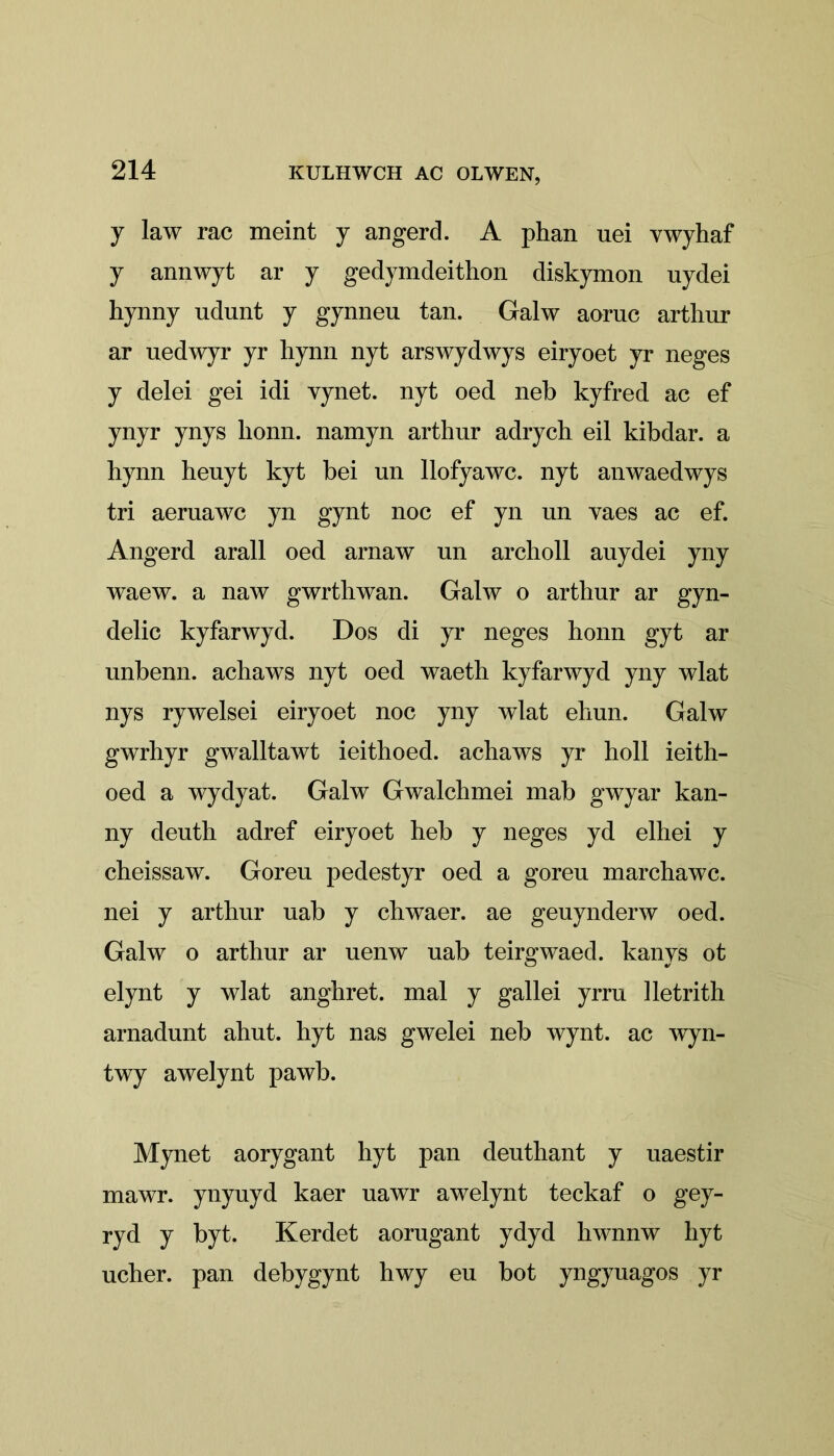 y law rac meint y angerd. A phan uei vwyhaf y annwyt ar y gedymdeithon diskymon uydei hynny udunt y gynneu tan. Galw aoruc arthur ar uedwyr yr hynn nyt arswydwys eiryoet yr neges y delei gei idi vynet. nyt oed neb kyfred ac ef ynyr ynys lionn. namyn arthur adrych eil kibdar. a hynn henyt kyt bei un llofyawc. nyt anwaedwys tri aeruawc yn gynt noc ef yn un yaes ac ef. Angerd arall oed arnaw un archoll auydei yny waew. a naw gwrthwan. Galw o arthur ar gyn- delic kyfarwyd. Dos di yr neges honn gyt ar unbenn. achaws nyt oed waeth kyfarwyd yny wlat nys rywelsei eiryoet noc yny wlat ehun. Galw gwrhyr gwalltawt ieithoed. achaws yr holl ieith- oed a wydyat. Galw Gwalchmei mab gwyar kan- ny deuth adref eiryoet heb y neges yd elhei y cheissaw. Goren pedestyr oed a goreu marchawc. nei y arthur uab y chwaer. ae geuynderw oed. Galw o arthur ar uenw uab teirgwaed. kanys ot elynt y wlat anghret. mal y gallei yrru lletrith arnadunt ahut. hyt nas gwelei neb wynt. ac wyn- twy awelynt pawb. Mynet aorygant hyt pan deuthant y uaestir mawr. ynyuyd kaer uawr awelynt teckaf o gey- ryd y byt. Kerdet aorugant ydyd hwnnw hyt ucher. pan debygynt hwy eu bot yngyuagos yr