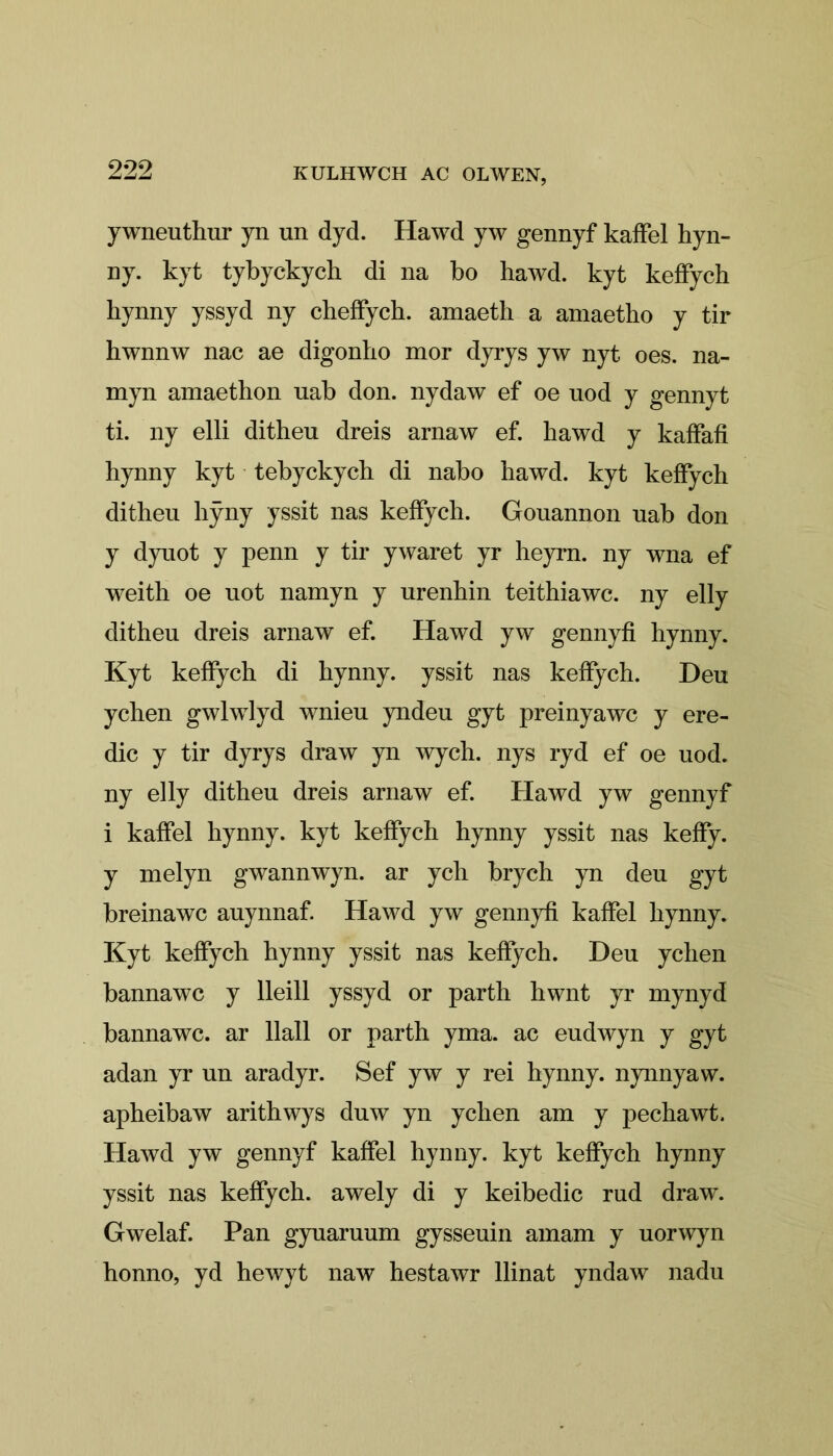 ywneuthur yn un dyd. Hawd yw gennyf kaffel hyn- ny. kyt tybyckych di na bo hawd. kyt keffych hynny yssyd ny cheffych. amaeth a amaetho y tir hwnnw nac ae digonho mor dyrys yw nyt oes. na- myn amaethon uab don. nydaw ef oe uod y gennyt ti. ny elli dithen dreis arnaw ef. hawd y kaffafi hynny kyt tebyckych di nabo hawd. kyt keffych ditheu hÿny yssit nas keffych. Gouannon uab don y dyuot y penn y tir ywaret yr heym. ny wna ef weith oe uot namyn y urenhin teithiawc. ny elly ditheu dreis arnaw ef. Hawd yw gennyfi hynny. Kyt keffych di hynny. yssit nas keffych. Deu ychen gwlwlyd wnieu yndeu gyt preinyawc y ere- dic y tir dyrys draw yn wych. nys ryd ef oe uod. ny elly ditheu dreis arnaw ef. Hawd yw gennyf i kaffel hynny. kyt keffych hynny yssit nas keffy. y melyn gwannwyn. ar ych brych yn deu gyt breinawc auynnaf. Hawd yw gennyfi kaffel hynny. Kyt keffych hynny yssit nas keffych. Deu ychen bannawc y lleill yssyd or parth hwnt yr mynyd bannawc. ar llall or parth yma. ac eudwyn y gyt adan yr un aradyr. Sef yw y rei hynny. nynnyaw. apheibaw arithwys duw yn ychen am y pechawt. Hawd yw gennyf kaffel hynny. kyt keffych hynny yssit nas keffych. awely di y keibedic rud draw. Gwelaf. Pan gyuaruum gysseuin amam y uorwyn honno, yd hewyt naw hestawr llinat yndaw nadu