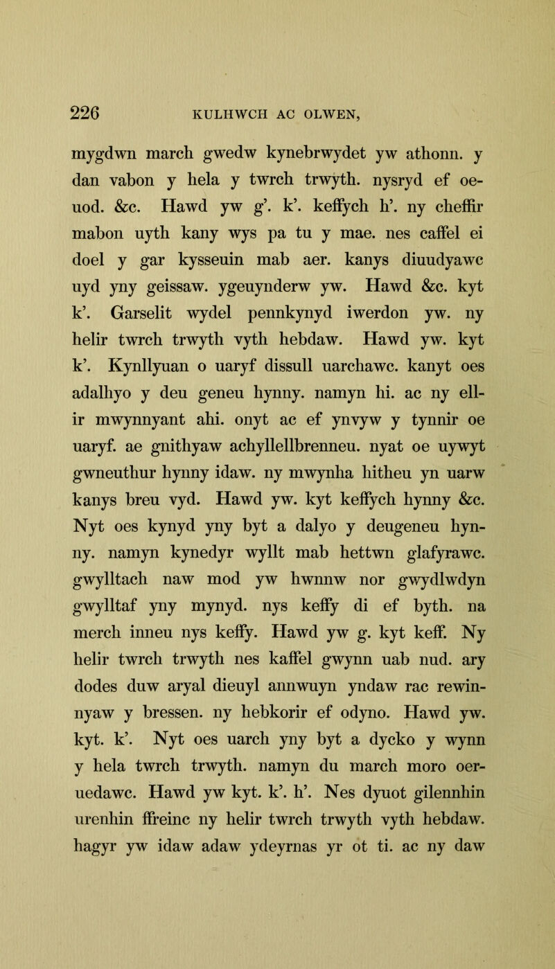 mygdwn march gwedw kynebrwydet yw athonn. y dan vabon y hela y twrch trwyth. nysryd ef oe- uod. &c. Hawd yw g\ k\ keffych h\ ny cheffir mabon nyth kany wys pa tu y mae. nes caffel ei doel y gar kysseuin mab aer. kanys diuudyawc nyd yny geissaw. ygeuynderw yw. Hawd &c. kyt k\ Garselit wydel pennkynyd iwerdon yw. ny helir twrch trwyth vyth hebdaw. Hawd yw. kyt k\ Kynllyuan o uaryf dissull uarchawc. kanyt oes adalhyo y deu geneu hynny. namyn hi. ac ny ell- ir mwynnyant ahi. onyt ac ef ynvyw y tynnir oe uaryf. ae gnithyaw achyllellbrenneu. nyat oe uywyt gwneuthur hynny idaw. ny mwynha hitheu yn uarw kanys breu vyd. Hawd yw. kyt keifych hynny &c. Nyt oes kynyd yny byt a dalyo y deugeneu hyn- ny. namyn kynedyr wyllt mab hettwn glafyrawc. gwylltach naw mod yw hwnnw nor gwydlwdyn gwylltaf yny mynyd. nys keffy di ef byth. na merch inneu nys keffy. Hawd yw g. kyt keff. Ny helir twrch trwyth nes kaffel gwynn uab nud. ary dodes dnw aryal dieuyl annwuyn yndaw rac rewin- nyaw y bressen. ny hebkorir ef odyno. Hawd yw. kyt. k’. Nyt oes uarch yny byt a dycko y wynn y hela twrch trwyth. namyn du march moro oer- uedawc. Hawd yw kyt. k\ h\ Nes dyuot gilennhin urenhin ffreinc ny helir twrch trwyth vyth hebdaw. hagyr yw idaw adaw ydeyrnas yr ot ti. ac ny daw