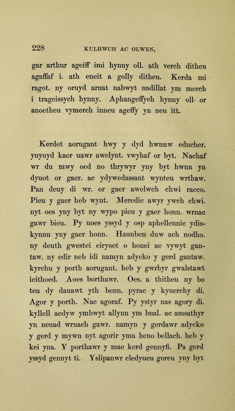 gar arthur ageiff imi hynny oil. ath verch ditheu agaffaf i. ath eneit a golly ditheu. Kerda mi ragot. ny oruyd arnat nabwyt nadillat ym merch i trageissych hynny. Aphangeffych hynny oil or anoetheu vymerch inneu ageffy yn neu itt. Kerdet aorugant hwy y dyd hwnnw educher. ynyuyd kaer uawr awelynt. vwyhaf or byt. Naehaf wr du mwy oed no thrywyr yny byt hwnn yn dyuot or gaer. ac ydywedassant wynteu wrthaw. Pan deuy di wr. or gaer awelwch chwi racco. Pieu y gaer heb wynt. Meredic awyr ywch chwi. nyt oes yny byt ny wypo pieu y gaer honn. wrnac gawr bieu. Py uoes yssyd y osp aphellennic ydis- kynnu yny gaer honn. Haunben duw ach nodho. ny deuth gwestei eiryoet o honei ae vywyt gan- taw. ny edir neb idi namyn adycko y gerd gantaw. kyrchu y porth aorugant. heb y gwrhyr gwalstawt ieithoed. A oes borthawr. Oes. a thitheu ny bo teu dy dauawt yth benn. pyrac y kyuerchy di. Agor y porth. Nac agoraf. Py ystyr nas agory di. kyllell aedyw ymbwyt allynn ym bual. ac amsathyr yn neuad wrnach gawr. namyn y gerdawr adycko y gerd y mywn nyt agorir yma heno bellach. heb y kei yna. Y porthawr y mae kerd gennyfi. Pa gerd yssyd gennyt ti. Yslipanwr cledyueu goreu yny byt