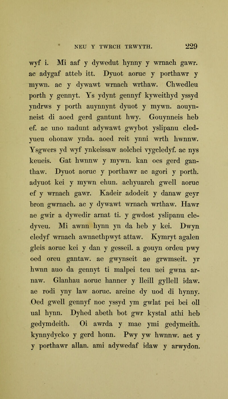 wyf i. Mi aaf y dywedut hynny y wrnach gawr. ac adygaf atteb itt. Dyuot aoruc y porthawr y mywn. ac y dywawt wrnach wrthaw. Chwedleu porth y gennyt. Ys ydynt gennyf kyweithyd yssyd yndrws y porth auynnynt dyuot y mywn. aouyn- neist di aoed gerd gantunt hwy. Gouynneis heb ef. ac uno nadunt adywawt gwybot yslipanu cled- yueu ohonaw ynda. aoed reit ynni wrth hwnnw. Ysgwers yd wyf ynkeissaw aolchei yygcledyf. ac nys keueis. Gat hwnnw y mywn. kan oes gerd gan- thaw. Dyuot aoruc y porthawr ac agori y porth. adyuot kei y mywn ehun. achyuarch gwell aoruc ef y wrnach gawr. Kadeir adodeit y danaw geyr bron gwrnach. ac y dywawt wrnach wrthaw. Hawr ae gwir a dywedir arnat ti. y gwdost yslipanu cle- dyveu. Mi awnn hynn yn da heb y kei. Dwyn cledyf wrnach awnaethpwyt attaw. Kymryt agalen gleis aoruc kei y dan y gesseil. a gouyn ordeu pwy oed oreu gantaw. ae gwynseit ae grwmseit. yr hwnn auo da gennyt ti malpei teu uei gwna ar- naw. Glanhau aoruc hanner y lleill gyllell idaw. ae rodi yny law aoruc. areinc dy uod di hynny. Oed gwell gennyf noc yssyd ym gwlat pei bei oil ual hynn. Dyhed abeth bot gwr kystal athi heb gedymdeith. Oi awrda y mae ymi gedymeith. kynnydycko y gerd honn. Pwy yw hwnnw. aet y y porthawr allan. ami adywedaf idaw y arwydon.