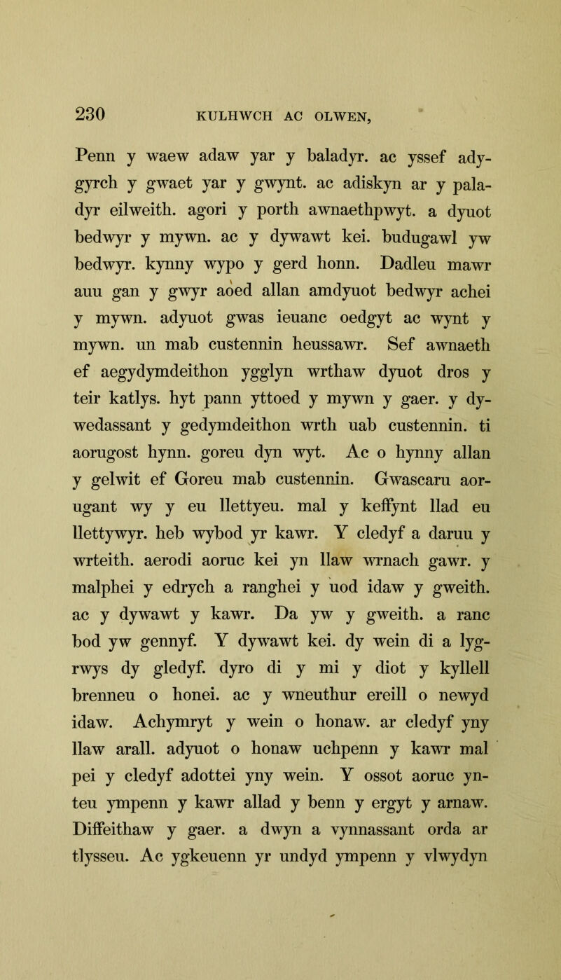 Penn y waew adaw yar y baladyr. ac yssef ady- gyrch y gwaet yar y gwynt. ac adiskyn ar y pala- dyr eilweith. agori y porth awnaethpwyt. a dynot bedwyr y mywn. ac y dywawt kei. bndngawl yw bedwyr. kynny wypo y gerd honn. Dadlen mawr ami gan y gwyr aòed allan amdyuot bedwyr achei y mywn. adyuot gwas ieuanc oedgyt ac wynt y mywn. un mab custennin heussawr. Sef awnaeth ef aegydymdeithon ygglyn wrthaw dynot dros y teir katlys. hyt pann yttoed y mywn y gaer. y dy- wedassant y gedymdeithon wrth uab custennin. ti aorugost hynn. goreu dyn wyt. Ac o hynny allan y gelwit ef Goreu mab custennin. Gwascaru aor- ugant wy y eu llettyeu. mal y keffynt llad eu llettywyr. heb wybod yr kawr. Y cledyf a daruu y wrteith. aerodi aoruc kei yn llaw wrnach gawr. y malphei y edrycb a ranghei y uod idaw y gweith. ac y dywawt y kawr. Da yw y gweith. a ranc bod yw gennyf. Y dywawt kei. dy wein di a lyg- rwys dy gledyf. dyro di y mi y diot y kyllell brenneu o honei. ac y wneuthur ereill o newyd idaw. Achymryt y wein o honaw. ar cledyf yny llaw arall. adyuot o honaw uchpenn y kawr mal pei y cledyf adottei yny wein. Y ossot aoruc yn- teu ympenn y kawr allad y benn y ergyt y arnaw. Diffeithaw y gaer. a dwyn a vynnassant orda ar tlysseu. Ac ygkeuenn yr undyd ympenn y vlwydyn