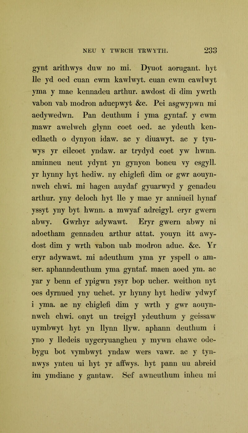 gynt arithwys dnw no mi. Dyuot aorugant. hyt lie yd oed cuan cwm kawlwyt. cuan cwm cawlwyt yma y mae kennadeu arthur. awdost di dim ywrth vabon vab modron aducpwyt &c. Pei asgwypwn mi aedywedwn. Pan deuthum i yma gyntaf. y cwm mawr awelwch glynn coet oed. ac ydeuth ken- edlaeth o dynyon idaw. ac y diuawyt. ac y tyu- wys yr eilcoet yndaw. ar trydyd coet yw hwnn. aminneu nent ydynt yn gynyon boneu vy esgylk yr bynny hyt hediw. ny chiglefi dim or gwr aouyn- nwch chwi. mi hagen auydaf gyuarwyd y genadeu arthur. yny deloch hyt lie y mae yr anniueil hynaf yssyt yny byt hwnn. a mwyaf adreigyl. eryr gwern abwy. Gwrhyr adywawt. Eryr gwern abwy ni adoetham gennadeu arthur attat. youyn itt awy- dost dim y wrth vabon uab modron aduc. &c. Yr eryr adywawt. mi adeuthum yma yr yspell o am- ser. aphanndeuthum yma gyntaf. maen aoed ym. ac yar y benn ef ypigwn ysyr bop ucher. weithon nyt oes dyrnued yny uchet. yr hynny hyt hediw ydwyf i yma. ac ny chiglefi dim y wrth y gwr aouyn- nwch chwi. onyt un treigyl ydeuthum y geissaw uymbwyt hyt yn llynn llyw. aphann deuthum i yno y lledeis uygcryuangheu y mywn ehawc ode- bygu bot vymbwyt yndaw wers vawr. ac y tyn- nwys ynteu ui hyt yr affwys. hyt pann uu abreid im ymdianc y gantaw. Sef awneuthum inheu mi