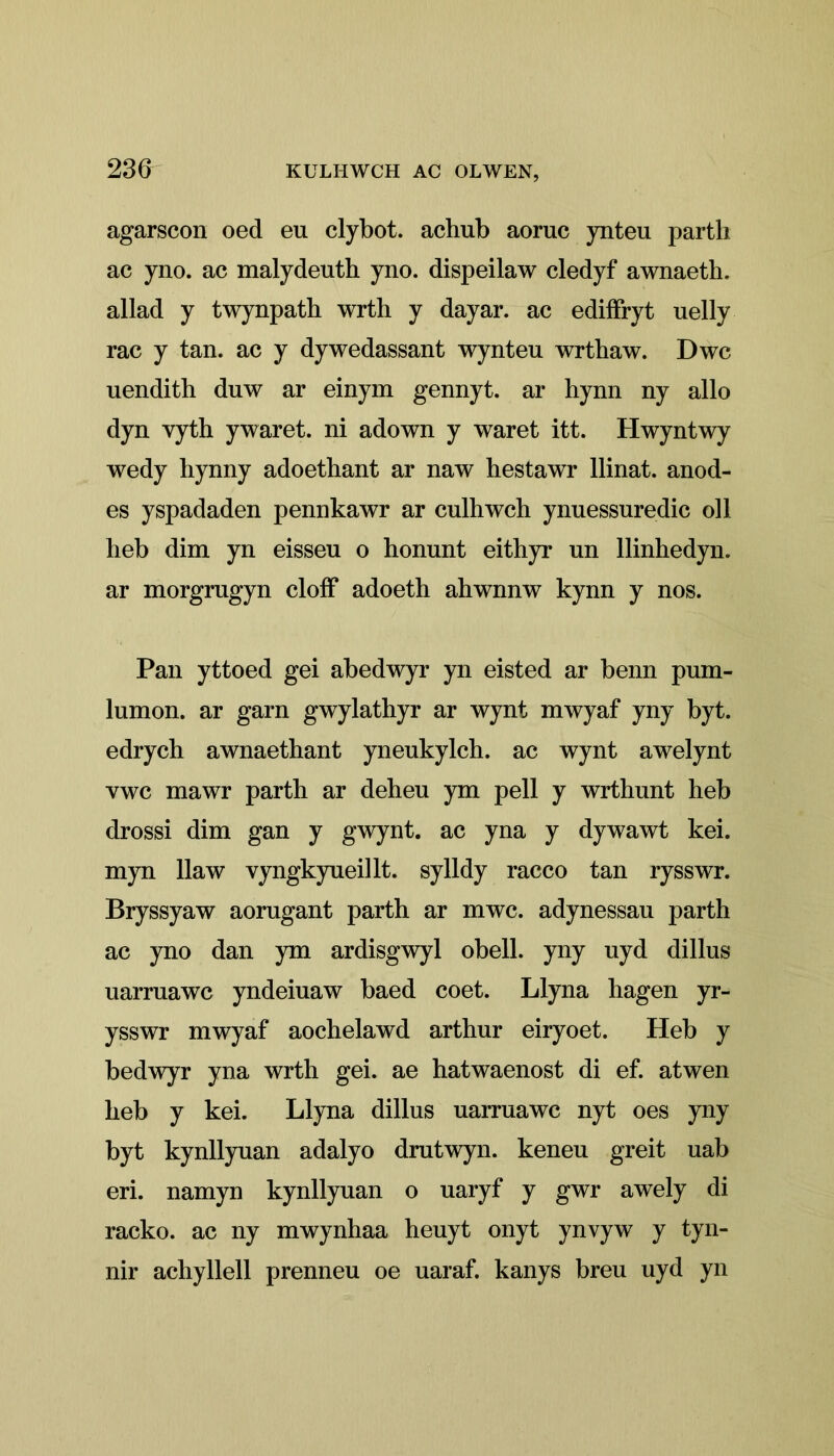 23d agarscon oed eu clybot. achub aoruc ynteu parth ac yno. ac malydeuth yno. dispeilaw cledyf awnaeth. allad y twynpath wrth y dayar. ac ediffryt uelly rac y tan. ac y dywedassant wynteu wrthaw. Dwc uendith duw ar einym gennyt. ar hynn ny alio dyn vyth ywaret. ni adown y waret itt. Hwyntwy wedy bynny adoethant ar naw hestawr llinat. anod- es yspadaden pennkawr ar culhwch ynuessuredic oil beb dim yn eisseu o honunt eithyr un llinhedyn. ar morgragyn cloif adoeth ahwnnw kynn y nos. Pan yttoed gei abedwyr yn eisted ar benn pum- lumon. ar garn gwylathyr ar wynt mwyaf yny byt. edrych awnaethant yneukylch. ac wynt awelynt ywc mawr parth ar deheu ym pell y wrthunt heb drossi dim gan y gwynt. ac yna y dywawt kei. myn llaw vyngkyueillt. sylldy racco tan rysswr. Bryssyaw aorugant parth ar mwc. adynessau parth ac yno dan ym ardisgwyl obeli, yny uyd dillus uarruawc yndeiuaw baed coet. Llyna hagen yr- ysswr mwyaf aochelawd arthur eiryoet. Heb y bedwyr yna wrth gei. ae hatwaenost di ef. atwen heb y kei. Llyna dillns uarruawc nyt oes yny byt kynllyuan adalyo drutwyn. keneu greit uab eri. namyn kynllyuan o uaryf y gwr awely di racko. ac ny mwynhaa heuyt onyt ynvyw y tyn- nir achyllell prenneu oe uaraf. kanys breu uyd yn