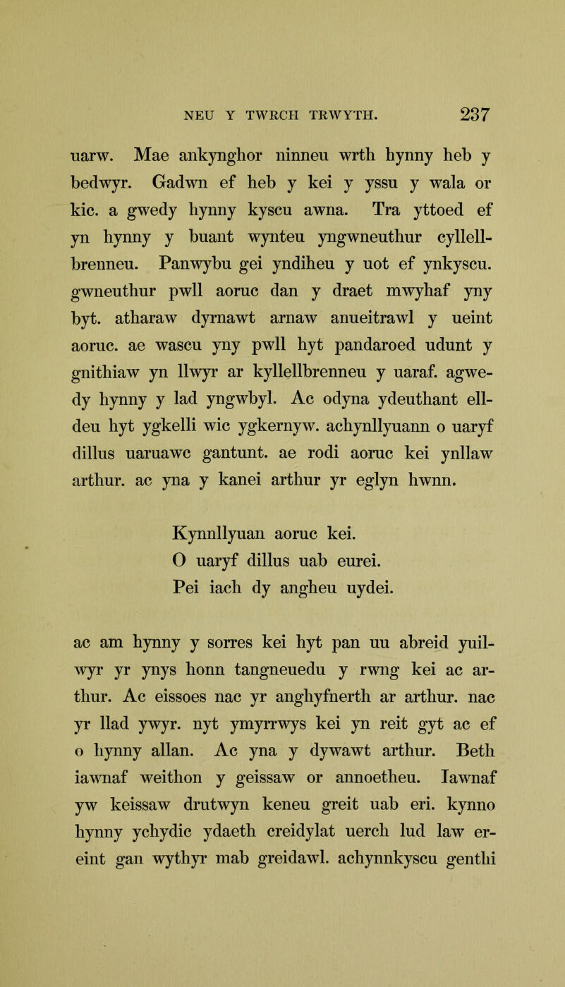 uarw. Mae ankynghor ninneu wrth hynny heb y bedwyr. Gadwn ef heb y kei y yssu y wala or kic. a gwedy hynny kyscu awna. Tra yttoed ef yn hynny y bnant wynteu yngwneuthur cyllell- brenneu. Panwybu gei yndiheu y uot ef ynkyscu. gwnenthur pwll aoruc dan y draet mwyhaf yny byt. atharaw dyrnawt arnaw anueitrawl y ueint aoruc. ae wascu yny pwll hyt pandaroed udunt y gnithiaw yn llwyr ar kyllellbrenneu y uaraf. agwe- dy hynny y lad yngwbyl. Ac odyna ydeuthant ell- deu hyt ygkelli wic ygkernyw. achynllyuann o uaryf dillus uaruawc gantunt. ae rodi aoruc kei ynllaw arthur. ac yna y kanei arthur yr eglyn hwnn. Kynnllyuan aoruc kei. O uaryf dillus uab eurei. Pei iach dy angheu uydei. ac am hynny y sorres kei hyt pan uu abreid yuil- wyr yr ynys honn tangneuedu y rwng kei ac ar- thur. Ac eissoes nac yr anghyfnerth ar arthur. nac yr Had ywyr. nyt ymyrrwys kei yn reit gyt ac ef o hynny allan. Ac yna y dywawt arthur. Beth iawnaf weithon y geissaw or annoetheu. Iawnaf yw keissaw drutwyn keneu greit uab eri. kynno hynny ychydic ydaeth creidylat uerch lud law er- eint gan wythyr mab greidawl. achynnkyscu gentlii