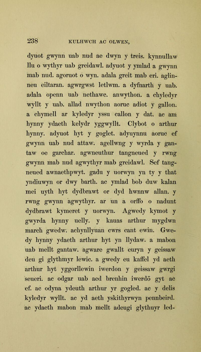 ‘238 dyuot gwynn uab nud ae dwyn y treis. kynnullaw llu o wythyr nab greidawl. adyuot y ymlad a gwynn mab nud. agoruot o wyn. adala greit mab eri. aglin- neu eiltaran. agwrgwst letlwm. a dyfnarth y uab. adala openn uab netbawc. anwython. a chyledyr wyllt y uab. allad nwython aoruc adiot y gallon, a chymell ar kyledyr yssu callon y dat. ac am hynny ydaeth kelydr yggwyllt. Clybot o arthur hynny. adyuot hyt y goglet. adyuynnu aoruc ef gwynn uab nud attaw. agellwng y wyrda y gan- taw oe garchar. agwneutbur tangneued y rwng gwynn mab nud agwythyr mab greidawl. Sef tang- neued awnaethpwyt. gadu y uorwyn yn ty y that yndiuwyn or dwy barth. ac ymlad bob duw kalan mei uyth hyt dydbrawt or dyd hwnnw allan. y rwng gwynn agwythyr. ar un a orffo o nadunt dydbrawt kymeret y uorwyn. Agwedy kymot y gwyrda hynny uelly. y kauas arthur mygdwn march gwedw. achynllyuan cwrs cant ewin. Gwe- dy hynny ydaeth arthur hyt yn llydaw. a mabon uab mellt gantaw. agware gwallt euryn y geissaw deu gi glythmyr lewic. a gwedy eu kaffel yd aeth arthur hyt yggorllewin iwerdon y geissaw gwrgi seueri. ac odgar uab aed brenhin iwerdö gyt ac ef. ac odyna ydeuth arthur yr gogled. ac y delis kyledyr wyllt. ac yd aeth yskithyrwyn pennbeird. ac ydaeth mabon mab mellt adeugi glythuyr led-