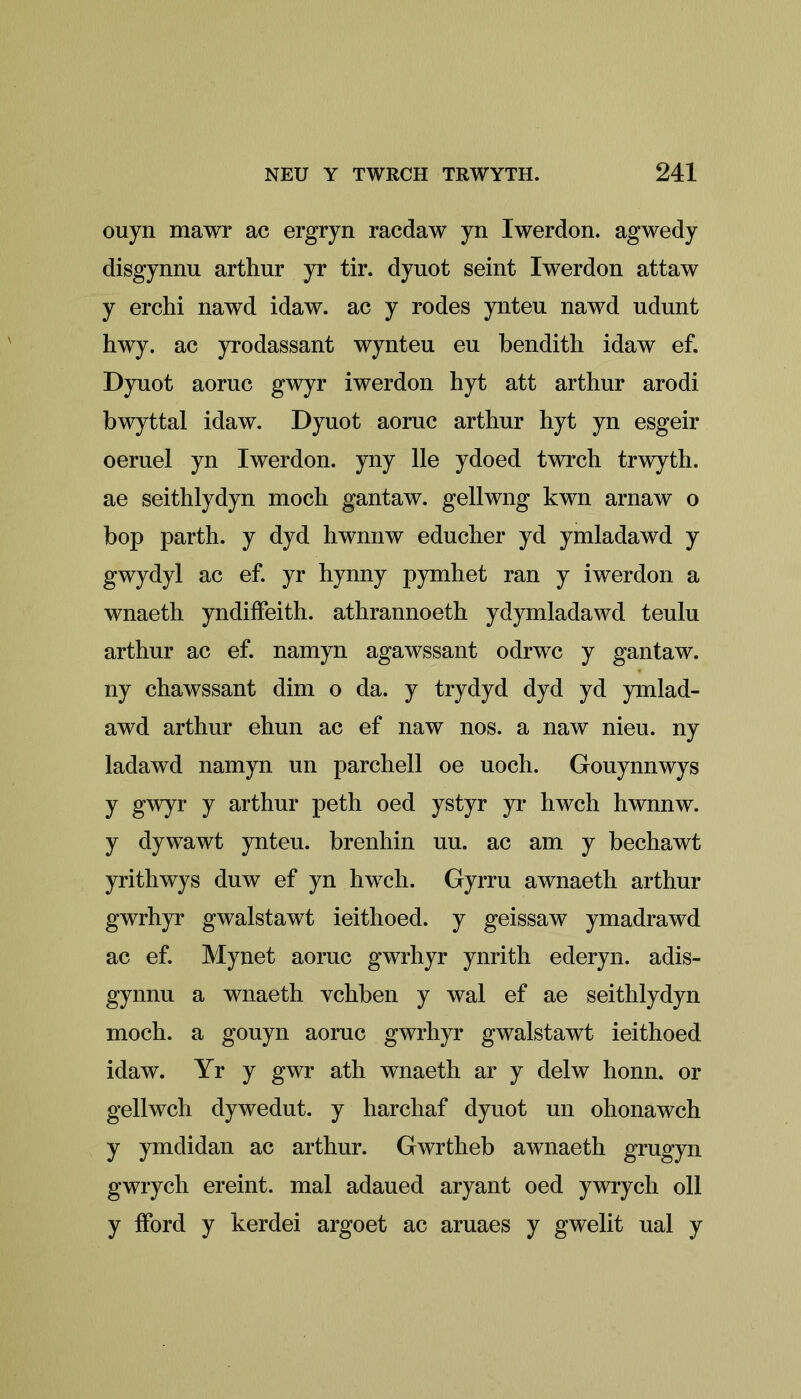 ouyn mawr ac ergryn racdaw yn Iwerdon. agwedy disgynnu arthur yr tir. dyuot seint Iwerdon attaw y erchi nawd idaw. ac y rodes ynteu nawd udunt hwy. ac yrodassant wynteu eu bendith idaw ef. Dyuot aoruc gwyr iwerdon hyt att arthur arodi bwyttal idaw. Dyuot aoruc arthur hyt yn esgeir oeruel yn Iwerdon. yny lie ydoed twrch trwyth. ae seithlydyn moch gantaw. gellwng kwn arnaw o bop parth. y dyd hwnnw educher yd ymladawd y gwydyl ac ef. yr hynny pymhet ran y iwerdon a wnaeth yndiffeith. athrannoeth ydymladawd teulu arthur ac ef. namyn agawssant odrwc y gantaw. ny chawssant dim o da. y trydyd dyd yd ymlad- awd arthur ehun ac ef naw nos. a naw nieu. ny ladawd namyn un parchell oe uoch. Gouynnwys y gwyr y arthur peth oed ystyr yr hwch hwnnw. y dywawt ynteu. brenhin uu. ac am y bechawt yrithwys duw ef yn hwch. Gyrru awnaeth arthur gwrhyr gwalstawt ieithoed. y geissaw ymadrawd ac ef. Mynet aoruc gwrhyr ynrith ederyn. adis- gynnu a wnaeth ychben y wal ef ae seithlydyn moch. a gouyn aoruc gwrhyr gwalstawt ieithoed idaw. Yr y gwr ath wnaeth ar y delw honn. or gellwch dywedut. y harchaf dyuot un ohonawch y ymdidan ac arthur. Gwrtheb awnaeth grugyn gwrych ereint. mal adaued aryant oed ywrych oil y fford y kerdei argoet ac aruaes y gwelit ual y