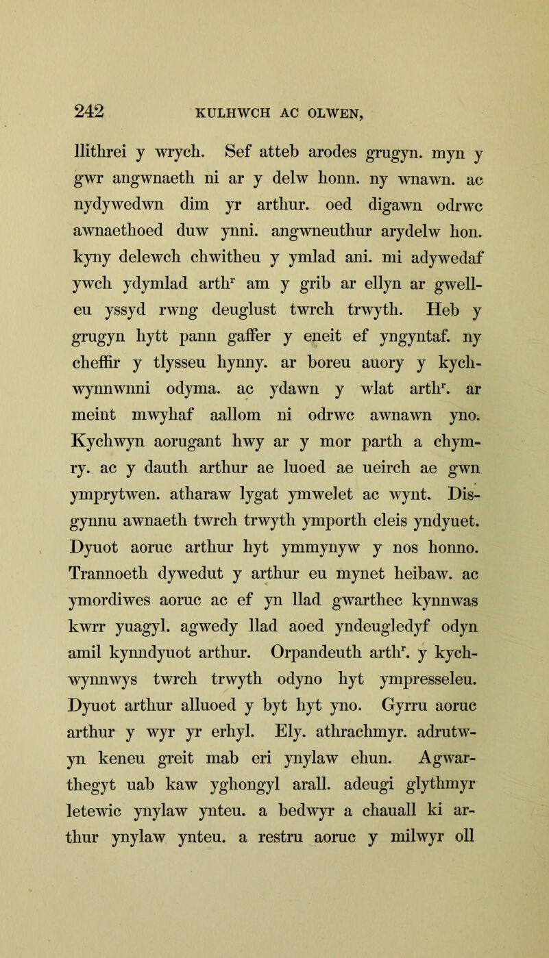 llithrei y wrych. Sef atteb arodes grugyn. myn y gwr angwnaeth ni ar y delw honn. ny wnawn. ac nydywedwn dim yr artlmr. oed digawn odrwc awnaethoed duw ynni. angwneuthur arydelw hon. kyny delewch chwitheu y ymlad ani. mi adywedaf ywcli ydymlad arthr am y grib ar ellyn ar gwell- eu yssyd rwng deuglust twrch trwyth. Heb y grugyn hytt pann gaffer y eneit ef yngyntaf. ny cheffir y tlysseu hynny. ar boreu auory y kycli- wynnwnni odyma. ac ydawn y wlat arthr. ar meint mwyhaf aallom ni odrwc awnawn yno. Kychwyn aorugant hwy ar y mor parth a chym- ry. ac y dauth arthur ae luoed ae ueirch ae gwn ymprytwen. atharaw lygat ymwelet ac wynt. Dis- gynnu awnaeth twrch trwyth ymporth cleis yndyuet. Dyuot aornc arthur hyt ymmynyw y nos honno. Trannoeth dywedut y arthur eu mynet heibaw. ac ymordiwes aoruc ac ef yn Had gwarthec kynnwas kwrr yuagyl. agwedy Had aoed yndeugledyf odyn amil kynndyuot arthur. Orpandeutli arthh y kych- wynnwys twrch trwyth odyno hyt ympresseleu. Dyuot arthur alluoed y byt hyt yno. Gyrru aoruc arthur y wyr yr erhyl. Ely. athrachmyr. adrutw- yn keneu greit mab eri ynylaw ehun. Agwar- thegyt uab kaw yghongyl arall. adeugi glythmyr letewic ynylaw ynteu. a bedwyr a chauall ki ar- thur ynylaw ynteu. a restru aoruc y milwyr oil