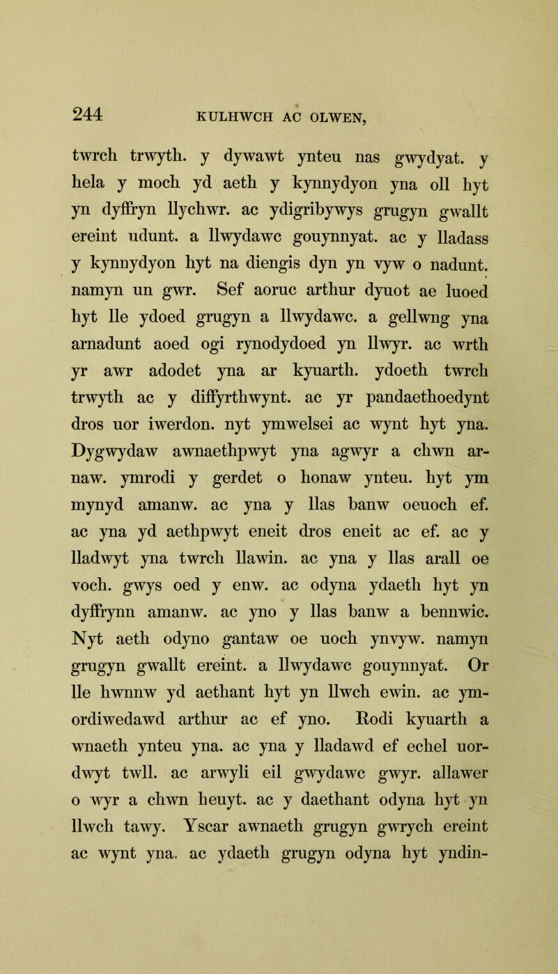 twrch trwyth. y dywawt ynteu nas gwydyat. y hela y moch yd aeth y kynnydyon yna oil hyt yn dyffryn llycliwr. ac ydigribywys grugyn gwallt ereint udunt. a llwydawc gouynnyat. ac y lladass y kynnydyon hyt na diengis dyn yn vyw o nadunt. namyn un gwr. Sef aoruc arthur dynot ae luoed hyt lie ydoed grngyn a llwydawc. a gellwng yna arnadunt aoed ogi rynodydoed yn llwyr. ac wrth yr awr adodet yna ar kyuarth. ydoeth twrch trwyth ac y diffyrthwynt. ac yr pandaethoedynt dros uor iwerdon. nyt ymwelsei ac wynt hyt yna. Dygwydaw awnaethpwyt yna agwyr a chwn ar- il aw. ymrodi y gerdet o honaw ynteu. hyt ym mynyd amanw. ac yna y lias banw oeuoch ef. ac yna yd aethpwyt eneit dros eneit ac ef. ac y lladwyt yna twrch llawin. ac yna y lias arall oe yoch. gwys oed y enw. ac odyna ydaeth hyt yn dyffrynn amanw. ac yno y lias banw a bennwic. Nyt aeth odyno gantaw oe uoch ynvyw. namyn grugyn gwallt ereint. a llwydawc gouynnyat. Or lie hwnnw yd aethant hyt yn llwch ewin. ac ym- ordiwedawd arthur ac ef yno. Rodi kyuarth a wnaeth ynteu yna. ac yna y lladawd ef echel uor- dwyt twll. ac arwyli eil gwydawc gwyr. allawer o wyr a chwn heuyt. ac y daethant odyna hyt yn llwch tawy. Yscar awnaeth grugyn gwrych ereint ac wynt yna, ac ydaeth grugyn odyna hyt yndin-