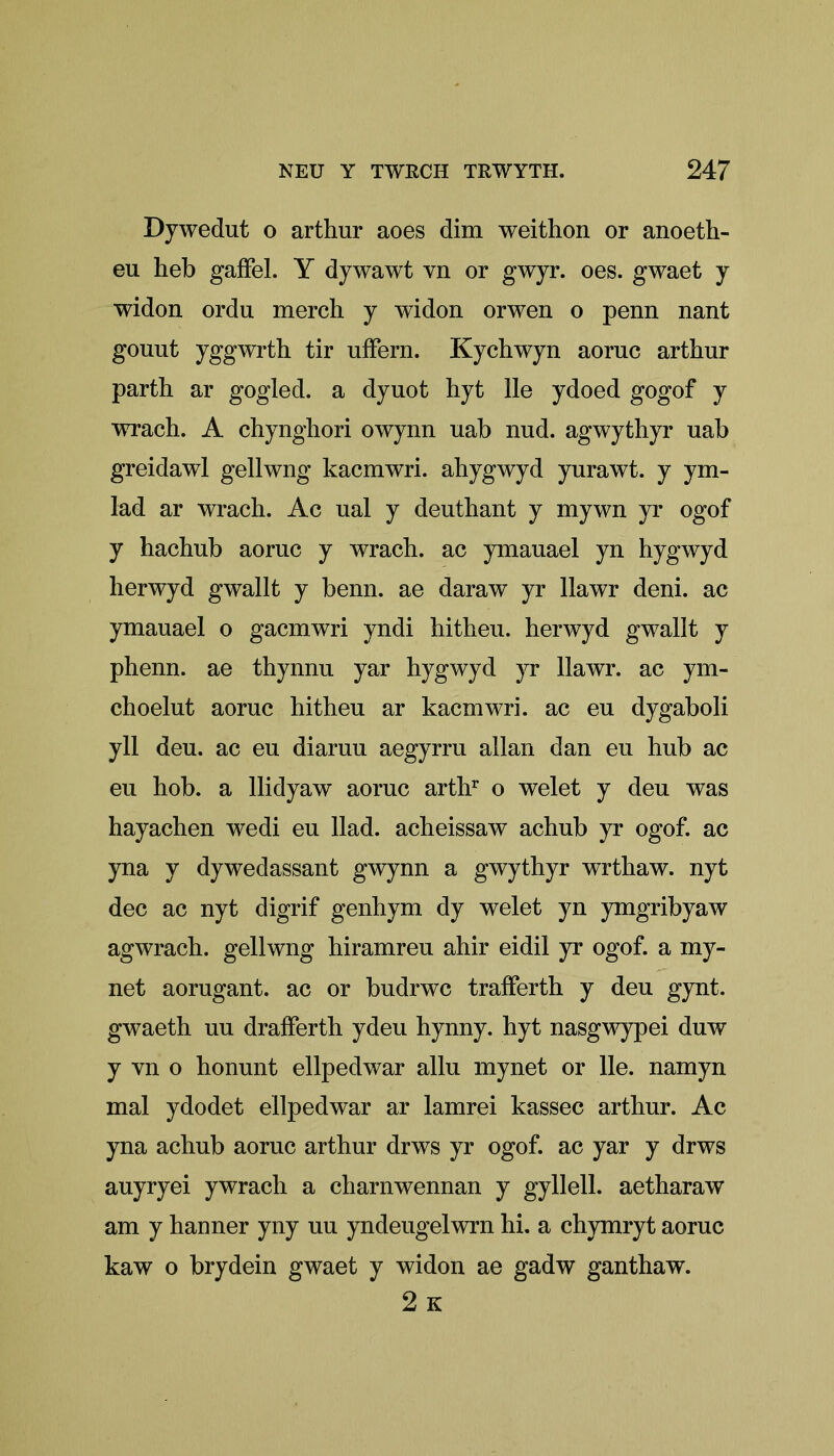 Dywedut o arthur aoes dim weithon or anoeth- eu heb gaffel. Y dywawt vn or gwyr. oes. gwaet y widon ordu merch y widon orwen o penn nant gouut yggwrth tir uffern. Kychwyn aornc arthur parth ar gogled. a dyuot hyt lie ydoed gogof y wrach. A chynghori owynn uab nud. agwythyr uab greidawl gellwng kacmwri. ahygwyd yurawt. y ym- lad ar wrach. Ac ual y deuthant y mywn yr ogof y hachub aoruc y wrach. ac ymauael yn hygwyd herwyd gwallt y benn. ae daraw yr llawr deni, ac ymauael o gacmwri yndi hitheu. herwyd gwallt y phenn. ae thynnu yar hygwyd yr llawr. ac ym- choelut aoruc hitheu ar kacmwri. ac eu dygaboli yll deu. ac eu diaruu aegyrru allan dan eu hub ac eu hob. a llidyaw aoruc arthr o welet y deu was hayachen wedi eu Had. acheissaw achub yr ogof. ac yna y dywedassant gwynn a gwythyr wrthaw. nyt dec ac nyt digrif genhym dy welet yn ymgribyaw agwrach. gellwng hiramreu ahir eidil yr ogof. a my- net aorugant. ac or budrwc trafferth y deu gynt. gwaeth uu drafferth ydeu hynny. hyt nasgwypei duw y vn o honunt ellpedwar allu mynet or lie. namyn mal ydodet ellpedwar ar lamrei kassec arthur. Ac yna achub aoruc arthur drws yr ogof. ac yar y drws auyryei ywrach a charnwennan y gyllell. aetharaw am y hanner yny uu yndeugelwrn hi. a chymryt aoruc kaw o brydein gwaet y widon ae gadw ganthaw. 2 K