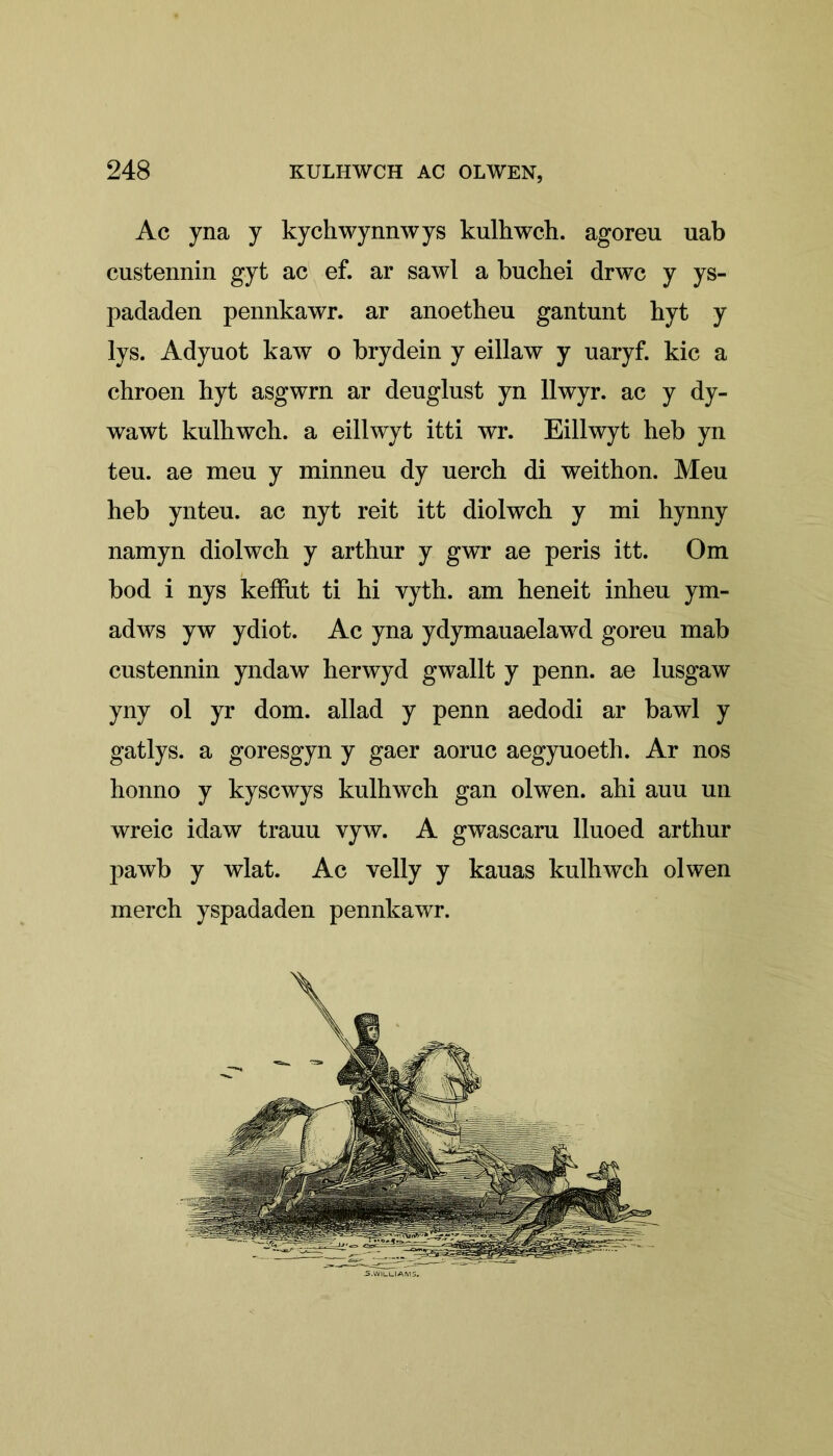 Ac yna y kychwynnwys kulhwch. agoreu uab custennin gyt ac ef. ar sawl a buchei drwc y ys- padaden pennkawr. ar anoetheu gantnnt hyt y lys. Adyuot kaw o brydein y eillaw y uaryf. kic a chroen hyt asgwrn ar deuglust yn llwyr. ac y dy- wawt kulhwch. a eillwyt itti wr. Eillwyt heb yn teu. ae meu y minneu dy uerch di weithon. Meu heb ynteu. ac nyt reit itt diolwch y mi hynny namyn diolwch y arthur y gwr ae peris itt. Om bod i nys keffut ti hi vyth. am heneit inheu ym- adws yw ydiot. Ac yna ydymauaelawd goreu mab custennin yndaw herwyd gwallt y penn. ae lusgaw yny ol yr dom. allad y penn aedodi ar bawl y gat lys. a goresgyn y gaer aoruc aegyuoeth. Ar nos honno y kyscwys kulhwch gan olwen. ahi auu un wreic idaw trauu vyw. A gwascaru lluoed arthur pawb y wlat. Ac yelly y kauas kulhwch olwen merch yspadaden pennkawr.