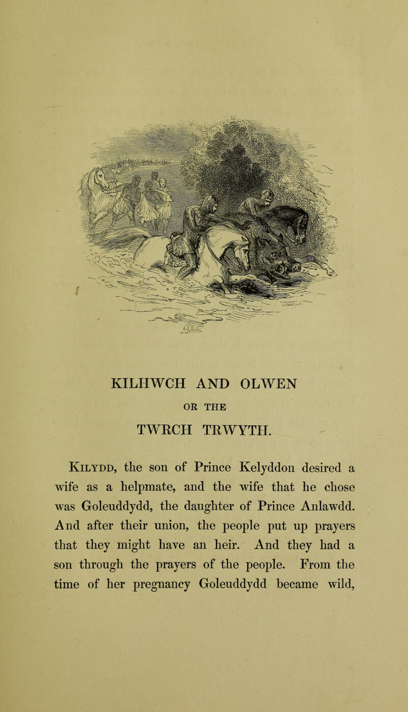 KILHWCH AND OLWEN OR THE TWRCH TRWYTH. Kilydd, the son of Prince Kelyddon desired a wife as a helpmate, and the wife that he chose was Golenddydd, the daughter of Prince Anlawdd. And after their union, the people put up prayers that they might have an heir. And they had a son through the prayers of the people. From the time of her pregnancy Goleuddydd became wild,