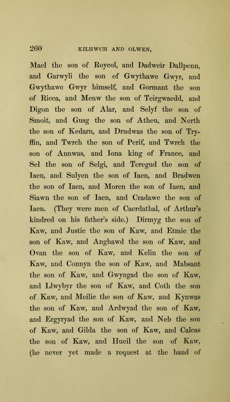 Mael the son of Roycol, and Dadweir Dallpenn, and Garwyli the son of Gwythawc Gwyr, and Gwythawc Gwyr himself, and Gormant the son of Ricca, and Menw the son of Teirgwaedd, and Digon the son of Alar, and Selyf the son of Smoit, and Gusg the son of Athen, and Nerth the son of Kedarn, and Drudwas the son of Try- ffin, and Twrch the son of Perif, and Twrch the son of Ann was, and Iona king of France, and Sel the son of Selgi, and Teregud the son of Iaen, and Sulyen the son of Iaen, and Bradwen the son of Iaen, and Moren the son of Iaen, and Siawn the son of Iaen, and Cradawc the son of Iaen. (They were men of Caerdathal, of Arthur’s kindred on his father’s side.) Dirmyg the son of Kaw, and Justic the son of Kaw, and Etmic the son of Kaw, and Anghawd the son of Kaw, and Ovan the son of Kaw, and Kelin the son of Kaw, and Connyn the son of Kaw, and Mabsant the son of Kaw, and Gwyngad the son of Kaw, and Llwybyr the son of Kaw, and Coth the son of Kaw, and Meilic the son of Kaw, and Kynwas the son of Kaw, and Ardwyad the son of Kaw, and Ergyryad the son of Kaw, and Neb the son of Kaw, and Gilda the son of Kaw, and Calcas the son of Kaw, and Hueil the son of Kaw, (he never yet made a request at the hand of