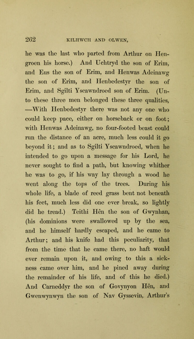 he was the last who parted from Arthur on Hen- groen his horse.) And Uchtryd the son of Erim, and Eus the son of Erim, and Henwas Adeinawg the son of Erim, and Henbedestyr the son of Erim, and Sgilti Yscawndroed son of Erim. (Un- to these three men belonged these three qualities, —With Henbedestyr there was not any one who could keep pace, either on horseback or on foot; with Henwas Adeinawg, no four-footed beast could run the distance of an acre, much less could it go beyond it; and as to Sgilti Yscawndroed, when he intended to go upon a message for his Lord, he never sought to find a path, but knowing whither he was to go, if his way lay through a wood he went along the tops of the trees. During his whole life, a blade of reed grass bent not beneath his feet, much less did one ever break, so lightly did he tread.) Teithi Hen the son of Gwynhan, (his dominions were swallowed up by the sea, and he himself hardly escaped, and he came to Arthur; and his knife had this peculiarity, that from the time that he came there, no haft would ever remain upon it, and owing to this a sick- ness came over him, and he pined away during the remainder of his life, and of this he died.) And Carneddyr the son of Govynyon Hen, and Gwenwynwyn the son of Nav Gyssevin, Arthur’s