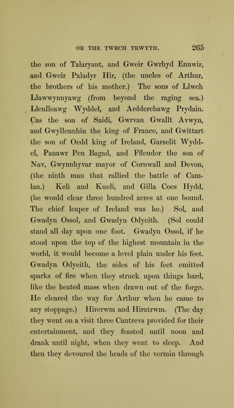 the son of Talaryant, and Gweir Gwrhyd Ennwir, and Gweir Paladyr Hir, (the uncles of Arthur, the brothers of his mother.) The sons of LI well Llawwynnyawg (from beyond the raging sea.) Llenlleawg Wyddel, and Ardderchawg Prydain. Ças the son of Saidi, Gwrvan Gwallt Avwyn, and Gwyllennhin the king of France, and Gwittart the son of Oedd king of Ireland, Garselit Wydd- el, Panawr Pen Bagad, and Ffleudor the son of Nav, Gwynnhyvar mayor of Cornwall and Devon, (the ninth man that rallied the battle of Cam- lan.) Keli and Kueli, and Gilla Coes Hydd, (he would clear three hundred acres at one bound. The chief leaper of Ireland was he.) Sol, and Gwadyn Ossol, and Gwadyn Odyeith. (Sol could stand all day upon one foot. Gwadyn Ossol, if he stood upon the top of the highest mountain in the world, it would become a level plain under his feet, Gwadyn Odyeith, the soles of his feet emitted sparks of fire when they struck upon things hard, like the heated mass when drawn out of the forge. He cleared the way for Arthur when he came to any stoppage.) Hirerwm and Hiratrwm. (The day they went on a visit three Cantrevs provided for their entertainment, and they feasted until noon and drank until night, when they went to sleep. And then they devoured the heads of the vermin through