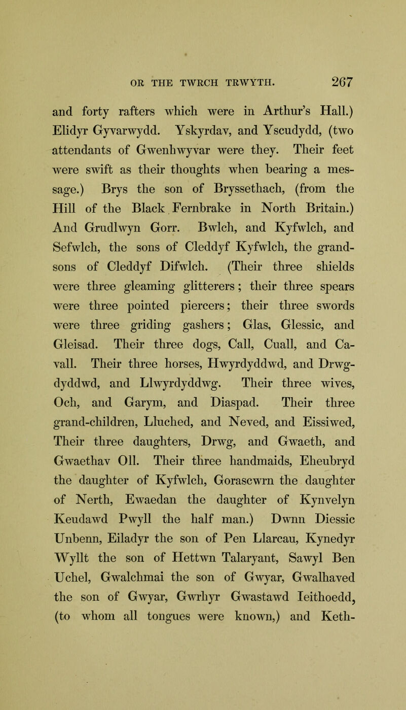 and forty rafters which were in Arthur’s Hall.) Elidyr Gyvarwydd. Yskyrdav, and Yscudydd, (two attendants of Gwenhwyvar were they. Their feet were swift as their thoughts when bearing a mes- sage.) Brys the son of Bryssethach, (from the Hill of the Black Fernbrake in North Britain.) And Grudlwyn Gorr. Bwlch, and Kyfwlch, and Sefwlch, the sons of Cleddyf Kyfwlch, the grand- sons of Cleddyf Difwlch. (Their three shields were three gleaming glitterers; their three spears were three pointed piercers; their three swords were three griding gashers; Glas, Glessic, and Gleisad. Their three dogs, Call, Cuall, and Ca- yall. Their three horses, Hwyrdyddwd, and Drwg- dyddwd, and Llwyrdyddwg. Their three wives, Och, and Garym, and Diaspad. Their three grand-children, Lluched, and Neved, and Eissiwed, Their three daughters, Drwg, and Gwaeth, and Gwaethav Oil. Their three handmaids, Eheubryd the daughter of Kyfwlch, Gorascwrn the daughter of Nerth, Ewaedan the daughter of Kynvelyn Keudawd Pwyll the half man.) Dwnn Diessic Unbenn, Eiladyr the son of Pen Llarcau, Kynedyr Wyllt the son of Hettwn Talaryant, Sawyl Ben Uchel, Gwalchmai the son of Gwyar, Gwalhaved the son of Gwyar, Gwrliyr Gwastawd Ieithoedd, (to whom all tongues were known,) and Keth-