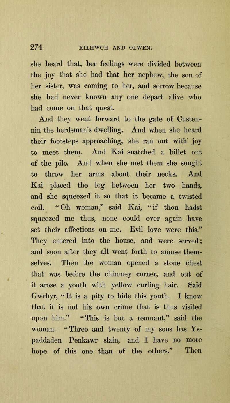 she heard that, her feelings were divided between the joy that she had that her nephew, the son of her sister, was coming to her, and sorrow because she had never known any one depart alive who had come on that quest. And they went forward to the gate of Custen- nin the herdsman’s dwelling. And when she heard their footsteps approaching, she ran out with joy to meet them. And Kai snatched a billet out of the pile. And when she met them she sought to throw her arms about their necks. And Kai placed the log between her two hands, and she squeezed it so that it became a twisted coil. “Oh woman,” said Kai, “if thou hadst squeezed me thus, none could ever again have set their affections on me. Evil love were this.” They entered into the house, and were served; and soon after they all went forth to amuse them- selves. Then the woman opened a stone chest that was before the chimney corner, and out of it arose a youth with yellow curling hair. Said Gwrhyr, “It is a pity to hide this youth. I know that it is not his own crime that is thus visited upon him.” “This is but a remnant,” said the woman. “Three and twenty of my sons has Ys- paddaden Penkawr slain, and I have no more hope of this one than of the others.” Then