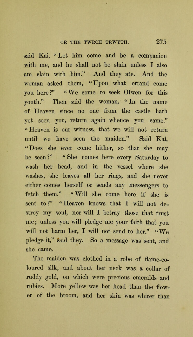 said Kai, “Let him come and be a companion with me, and he shall not be slain unless I also am slain with him.” And they ate. And the woman asked them, “Upon what errand come you here?” “We come to seek Olwen for this youth.” Then said the woman, “ In the name of Heaven since no one from the castle hath yet seen you, return again whence you came.” “Heaven is our witness, that we will not return until we have seen the maiden.” Said Kai, “Hoes she ever come hither, so that she may be seen ?” “ She comes here every Saturday to wash her head, and in the vessel where she washes, she leaves all her rings, and she never either comes herself or sends any messengers to fetch them.” “Will she come here if she is sent to?” “Heaven knows that I will not de- stroy my soul, nor will I betray those that trust me; unless you will pledge me your faith that you will not harm her, I will not send to her.” “We pledge it,” §aid they. So a message was sent, and she came. The maiden was clothed in a robe of flame-co- loured silk, and about her neck was a collar of ruddy gold, on which were precious emeralds and rubies. More yellow was her head than the flow- er of the broom, and her skin was whiter than