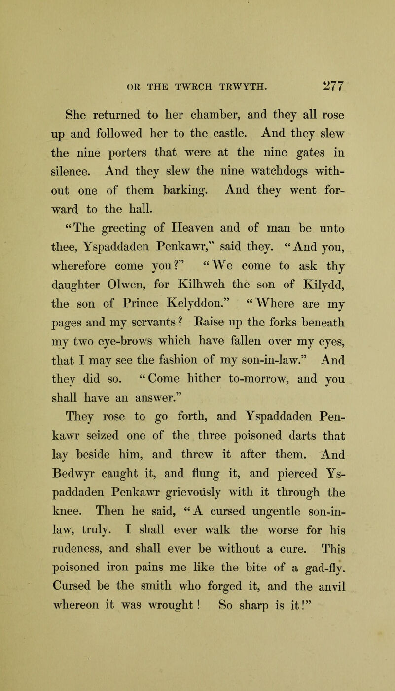 Slie returned to her chamber, and they all rose up and followed her to the castle. And they slew the nine porters that were at the nine gates in silence. And they slew the nine watchdogs with- out one of them barking. And they went for- ward to the hall. “The greeting of Heaven and of man be unto thee, Yspaddaden Penkawr,” said they. “And you, wherefore come you?” “We come to ask thy daughter Olwen, for Kilhwch the son of Kilydd, the son of Prince Kelyddon.” “Where are my pages and my servants ? Raise up the forks beneath my two eye-brows which have fallen over my eyes, that I may see the fashion of my son-in-law.” And they did so. “ Come hither to-morrow, and you shall have an answer.” They rose to go forth, and Yspaddaden Pen- kawr seized one of the three poisoned darts that lay beside him, and threw it after them. And Bedwyr caught it, and flung it, and pierced Ys- paddaden Penkawr grievoflsly with it through the knee. Then he said, “A cursed ungentle son-in- law, truly. I shall ever walk the worse for his rudeness, and shall ever be without a cure. This poisoned iron pains me like the bite of a gad-fly. Cursed be the smith who forged it, and the anvil whereon it was wrought! So sharp is it!”