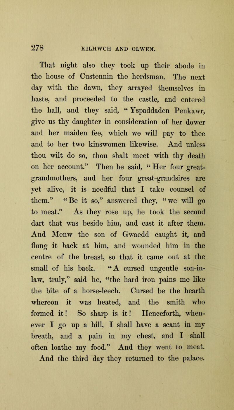 That night also they took up their abode in the house of Custennin the herdsman. The next day with the dawn, they arrayed themselves in haste, and proceeded to the castle, and entered the hall, and they said, “ Yspaddaden Penkawr, give us thy daughter in consideration of her dower and her maiden fee, which we will pay to thee and to her two kinswomen likewise. And unless thou wilt do so, thou shalt meet with thy death on her account.” Then he said, “ Her four great- grandmothers, and her four great-grandsires are yet alive, it is needful that I take counsel of them.” “Be it so,” answered they, “we will go to meat.” As they rose up, he took the second dart that was beside him, and cast it after them. And Menw the son of Gwaedd caught it, and flung it back at him, and wounded him in the centre of the breast, so that it came out at the small of his back. “A cursed ungentle son-in- law, truly,” said he, “the hard iron pains me like the bite of a horse-leech. Cursed be the hearth whereon it was heated, and the smith who formed it! So sharp is it! Henceforth, when- ever I go up a hill, I shall have a scant in my breath, and a pain in my chest, and I shall often loathe my food.” And they went to meat. And the third day they returned to the palace.