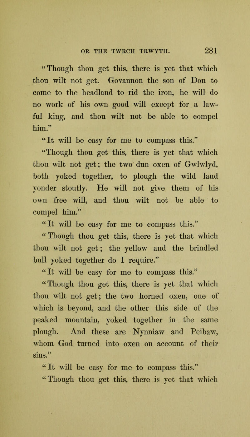 “Though thou get this, there is yet that which thou wilt not get. Govannon the son of Don to come to the headland to rid the iron, he will do no work of his own good will except for a law- ful king, and thou wilt not be able to compel him.” “It will be easy for me to compass this.” “Though thou get this, there is yet that which thou wilt not get; the two dun oxen of Gwlwlyd, both yoked together, to plough the wild land yonder stoutly. He will not give them of his own free will, and thou wilt not be able to compel him.” “It will be easy for me to compass this.” “Though thou get this, there is yet that which thou wilt not get; the yellow and the brindled bull yoked together do I require.” “It will be easy for me to compass this.” “Though thou get this, there is yet that which thou wilt not get; the two horned oxen, one of which is beyond, and the other this side of the peaked mountain, yoked together in the same plough. And these are Nynniaw and Peibaw, whom God turned into oxen on account of their sins.” “ It will be easy for me to compass this.” “Though thou get this, there is yet that which