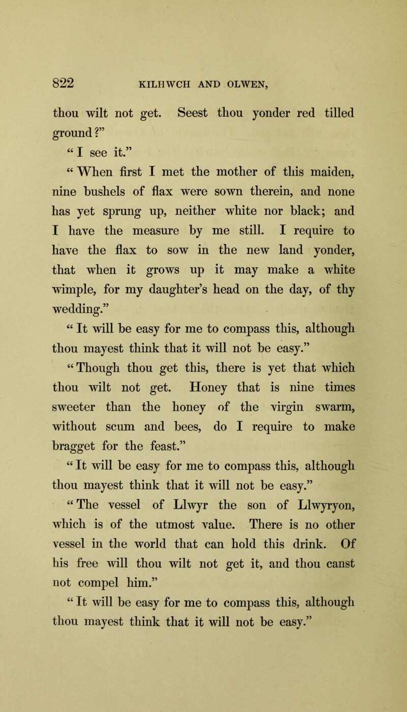 822 thou wilt not get. Seest thou yonder red tilled ground ?” “ I see it.” “ When first I met the mother of this maiden, nine bushels of flax were sown therein, and none has yet sprung up, neither white nor black; and I have the measure by me still. I require to have the flax to sow in the new land yonder, that when it grows up it may make a white wimple, for my daughter’s head on the day, of thy wedding.” “ It will be easy for me to compass this, although thou mayest think that it will not be easy.” “Though thou get this, there is yet that which thou wilt not get. Honey that is nine times sweeter than the honey of the virgin swarm, without scum and bees, do I require to make bragget for the feast.” “ It will be easy for me to compass this, although thou mayest think that it will not be easy.” “The vessel of Llwyr the son of Llwyryon, which is of the utmost value. There is no other vessel in the world that can hold this drink. Of his free will thou wilt not get it, and thou canst not compel him.” “ It will be easy for me to compass this, although thou mayest think that it will not be easy.”