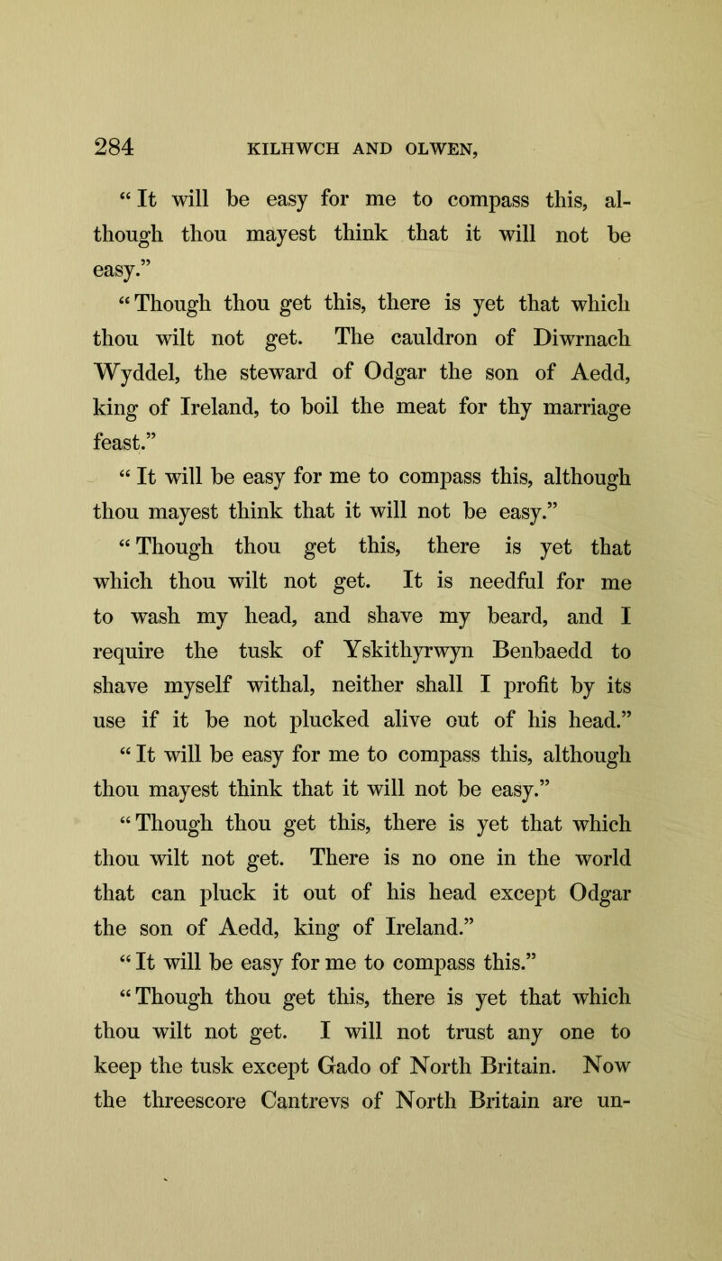 “It will be easy for me to compass this, al- though thou mayest think that it will not be easy.” “Though thou get this, there is yet that which thou wilt not get. The cauldron of Diwrnach Wyddel, the steward of Odgar the son of Aedd, king of Ireland, to boil the meat for thy marriage feast.” “ It will be easy for me to compass this, although thou mayest think that it will not be easy.” “ Though thou get this, there is yet that which thou wilt not get. It is needful for me to wash my head, and shave my beard, and I require the tusk of Yskithyrwyn Benbaedd to shave myself withal, neither shall I profit by its use if it be not plucked alive out of his head.” “ It will be easy for me to compass this, although thou mayest think that it will not be easy.” “Though thou get this, there is yet that which thou wilt not get. There is no one in the world that can pluck it out of his head except Odgar the son of Aedd, king of Ireland.” “ It will be easy for me to compass this.” “Though thou get this, there is yet that which thou wilt not get. I will not trust any one to keep the tusk except Gado of North Britain. Now the threescore Cantrevs of North Britain are un-