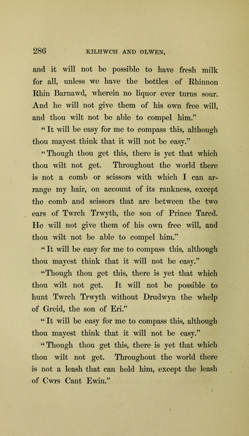 and it will not be possible to have fresh milk for all, unless we have the bottles of Rhinnon Rhin Barnawd, wherein no liquor ever turns sour. And he will not give them of his own free will, and thou wilt not be able to compel him.” “ It will be easy for me to compass this, although thou mayest think that it will not be easy.” “Though thou get this, there is yet that which thou wilt not get. Throughout the world there is not a comb or scissors with which I can ar- range my hair, on account of its rankness, except the comb and scissors that are between the two ears of Twrch Trwyth, the son of Prince Tared. He will not give them of his own free will, and thou wilt not be able to compel him.” “ It will be easy for me to compass this, although thou mayest think that it will not be easy.” “Though thou get this, there is yet that which thou wilt not get. It will not be possible to hunt Twrch Trwyth without Drudwyn the whelp of Greid, the son of Eri.” “ It will be easy for me to compass this, although thou mayest think that it will not be easy.” “Though thou get this, there is yet that which thou wilt not get. Throughout the world there is not a leash that can hold him, except the leash of Cwrs Cant Ewin.”