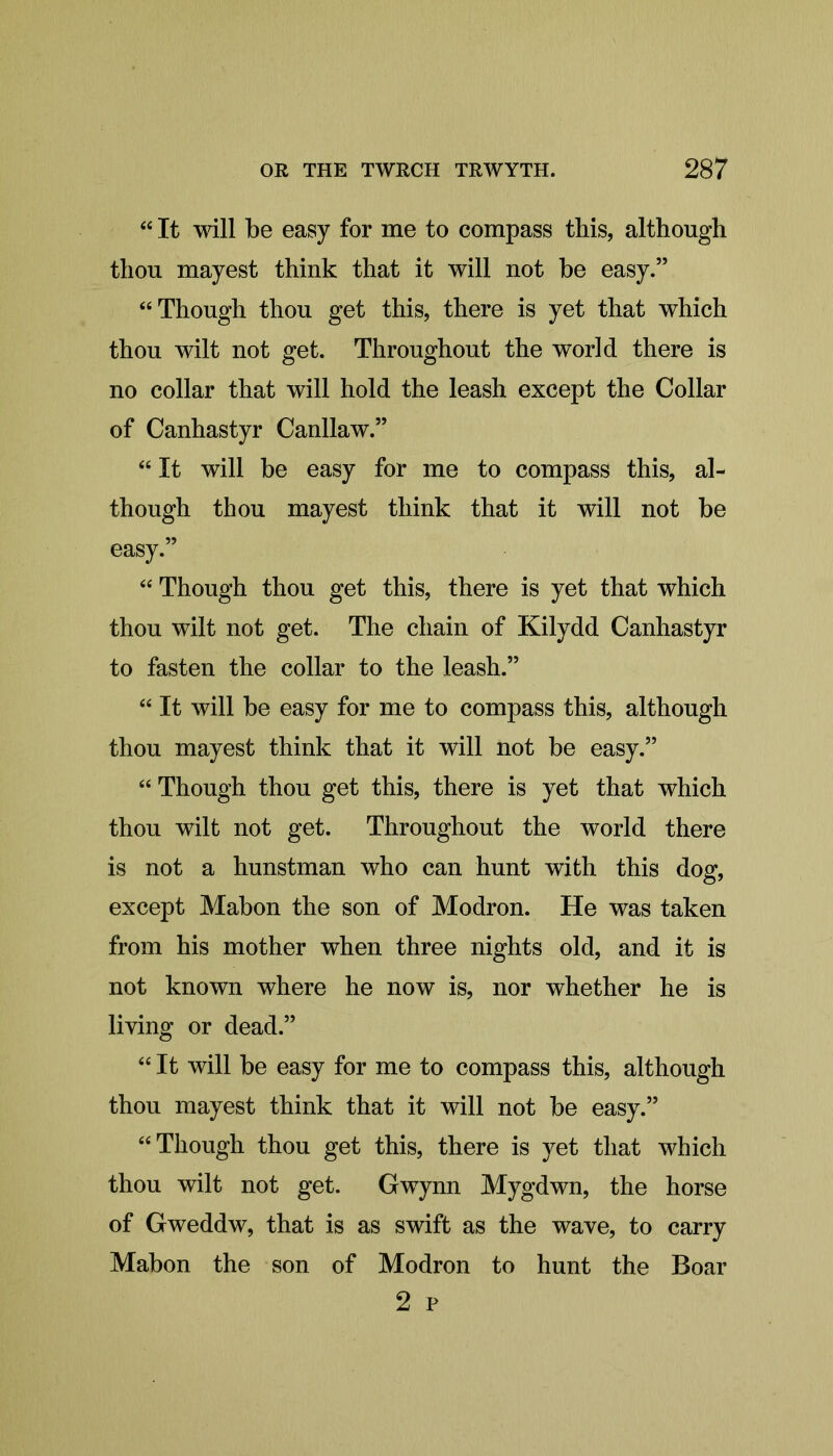 “ It will be easy for me to compass this, although thou mayest think that it will not be easy.” “Though thou get this, there is yet that which thou wilt not get. Throughout the world there is no collar that will hold the leash except the Collar of Canhastyr Canllaw.” “ It will be easy for me to compass this, al- though thou mayest think that it will not be easy.” “ Though thou get this, there is yet that which thou wilt not get. The chain of Kilydd Canhastyr to fasten the collar to the leash.” “ It will be easy for me to compass this, although thou mayest think that it will not be easy.” “ Though thou get this, there is yet that which thou wilt not get. Throughout the world there is not a hunstman who can hunt with this dog, except Mabon the son of Modron. He was taken from his mother when three nights old, and it is not known where he now is, nor whether he is living or dead.” “It will be easy for me to compass this, although thou mayest think that it will not be easy.” “Though thou get this, there is yet that which thou wilt not get. Gwynn Mygdwn, the horse of Gweddw, that is as swift as the wave, to carry Mabon the son of Modron to hunt the Boar 2 p