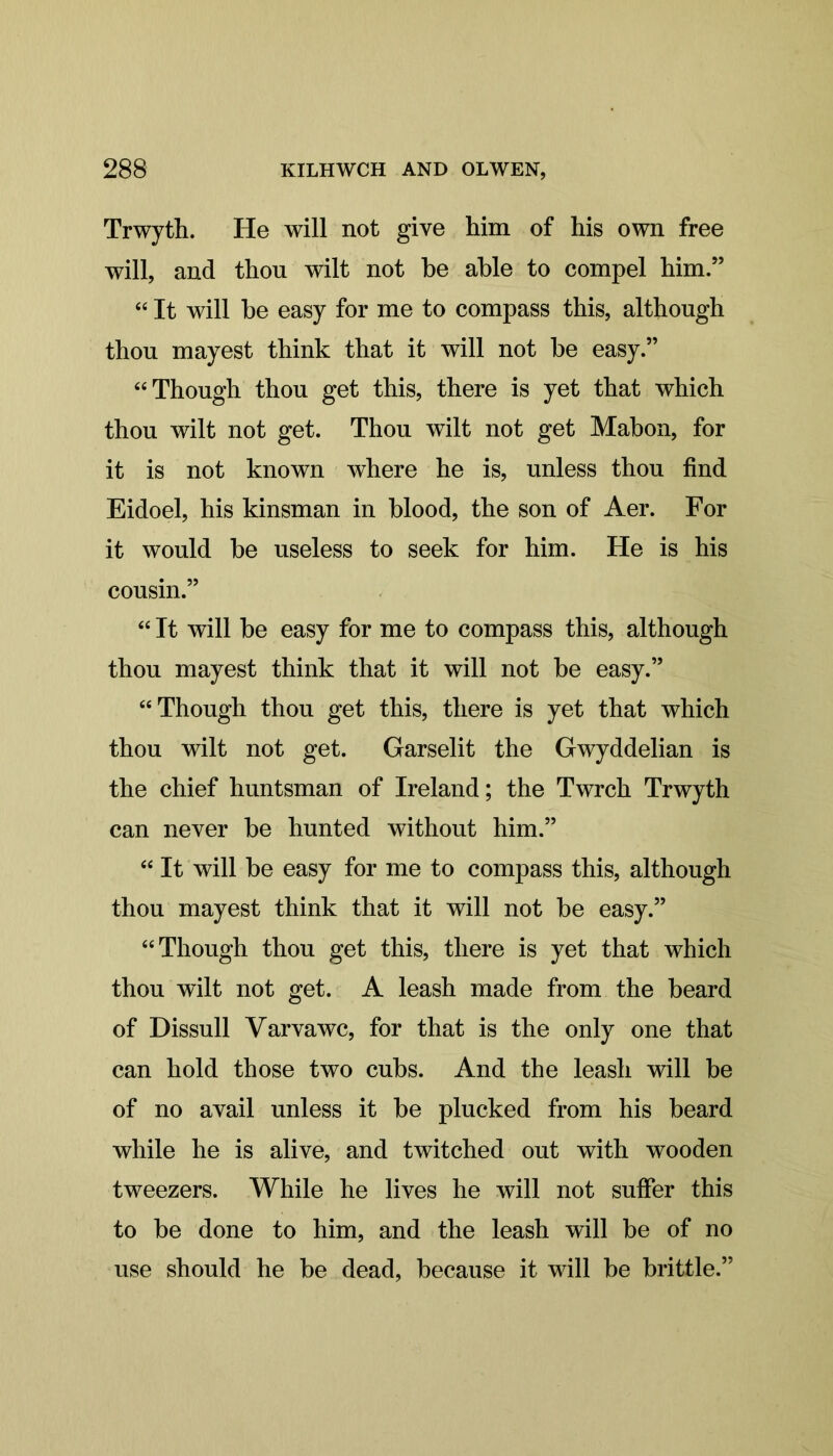 Trwyth. He will not give him of his own free will, and thou wilt not he able to compel him.” “ It will he easy for me to compass this, although thou mayest think that it will not he easy.” “ Though thou get this, there is yet that which thou wilt not get. Thou wilt not get Mahon, for it is not known where he is, unless thou find Eidoel, his kinsman in blood, the son of Aer. For it would he useless to seek for him. He is his cousin.” “ It will be easy for me to compass this, although thou mayest think that it will not be easy.” “Though thou get this, there is yet that which thou wilt not get. Garselit the Gwyddelian is the chief huntsman of Ireland; the Twrch Trwyth can never be hunted without him.” “ It will be easy for me to compass this, although thou mayest think that it will not be easy.” “Though thou get this, there is yet that which thou wilt not get. A leash made from the beard of Dissull Varvawc, for that is the only one that can hold those two cubs. And the leash will be of no avail unless it be plucked from his beard while he is alive, and twitched out with wooden tweezers. While he lives he will not suffer this to be done to him, and the leash will be of no use should he be dead, because it will be brittle.”