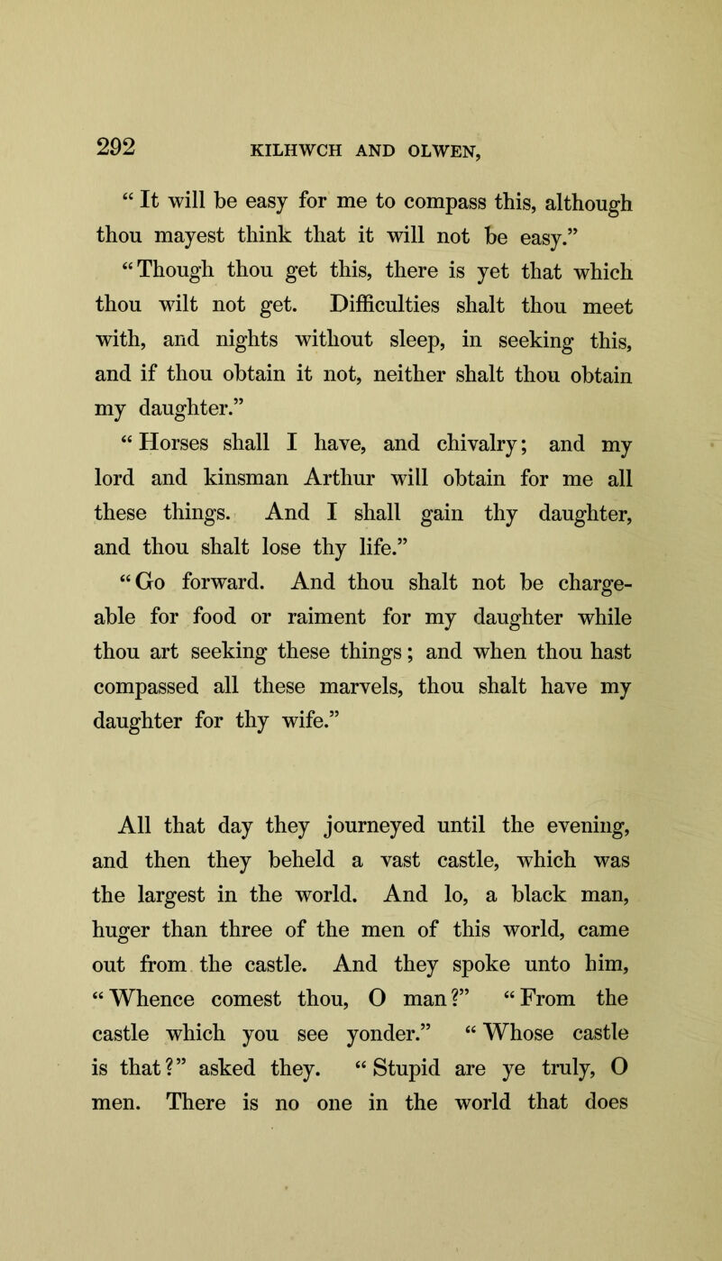 “ It will be easy for me to compass this, although thou mayest think that it will not be easy.” “ Though thou get this, there is yet that which thou wilt not get. Difficulties shalt thou meet with, and nights without sleep, in seeking this, and if thou obtain it not, neither shalt thou obtain my daughter.” £< Horses shall I have, and chivalry; and my lord and kinsman Arthur will obtain for me all these things. And I shall gain thy daughter, and thou shalt lose thy life.” “Go forward. And thou shalt not be charge- able for food or raiment for my daughter while thou art seeking these things; and when thou hast compassed all these marvels, thou shalt have my daughter for thy wife.” All that day they journeyed until the evening, and then they beheld a vast castle, which was the largest in the world. And lo, a black man, huger than three of the men of this world, came out from the castle. And they spoke unto him, “Whence comest thou, O man?” “From the castle which you see yonder.” “ Whose castle is that?” asked they. “Stupid are ye truly, O men. There is no one in the world that does