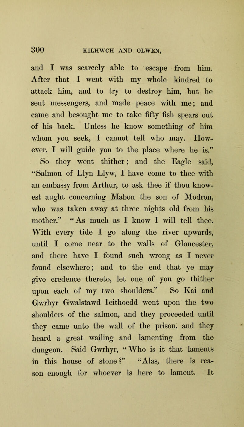 and I was scarcely able to escape from him. After that I went with my whole kindred to attack him, and to try to destroy him, but he sent messengers, and made peace with me; and came and besought me to take fifty fish spears out of his back. Unless he know something of him whom you seek, I cannot tell who may. How- ever, I will guide you to the place where he is.” So they went thither; and the Eagle said, “Salmon of Llyn Llyw, I have come to thee with an embassy from Arthur, to ask thee if thou know- est aught concerning Mabon the son of Modron, who was taken away at three nights old from his mother.” “As much as I know I will tell thee. With every tide I go along the river upwards, until I come near to the walls of Gloucester, and there have I found such wrong as I never found elsewhere; and to the end that ye may give credence thereto, let one of you go thither upon each of my two shoulders.” So Kai and Gwrhyr Gwalstawd Ieithoedd went upon the two shoulders of the salmon, and they proceeded until they came unto the wall of the prison, and they heard a great wailing and lamenting from the dungeon. Said Gwrhyr, “Who is it that laments in this house of stone?” “Alas, there is rea- son enough for whoever is here to lament. It