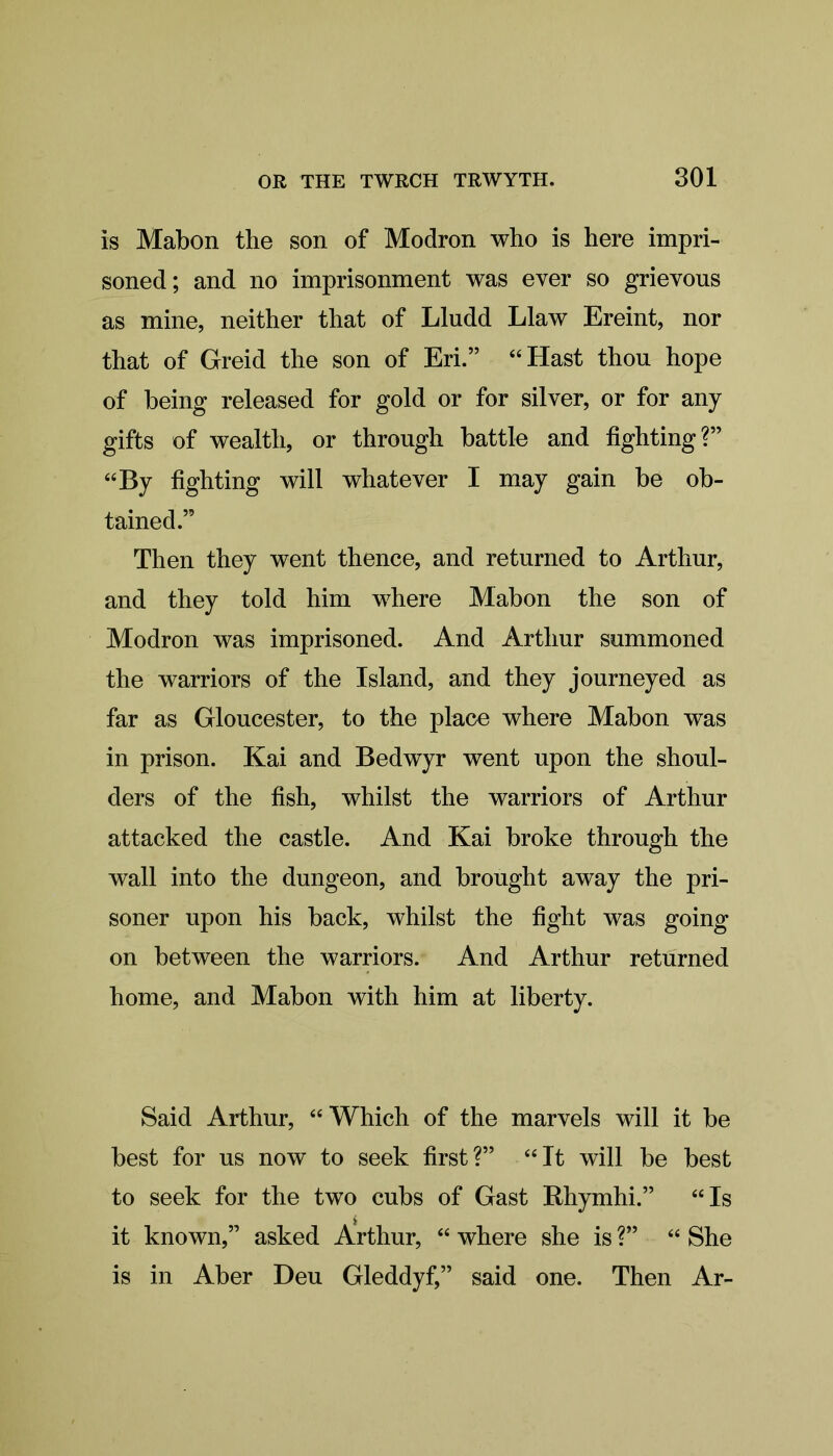 is Mabon the son of Modron who is here impri- soned; and no imprisonment was ever so grievous as mine, neither that of Lludd Llaw Ereint, nor that of Greid the son of Eri.” “Hast thou hope of being released for gold or for silver, or for any gifts of wealth, or through battle and fighting?” “By fighting will whatever I may gain be ob- tained.” Then they went thence, and returned to Arthur, and they told him where Mabon the son of Modron was imprisoned. And Arthur summoned the warriors of the Island, and they journeyed as far as Gloucester, to the place where Mabon was in prison. Kai and Bedwyr went upon the shoul- ders of the fish, whilst the warriors of Arthur attacked the castle. And Kai broke through the wall into the dungeon, and brought away the pri- soner upon his back, whilst the fight was going on between the warriors. And Arthur returned home, and Mabon with him at liberty. Said Arthur, “Which of the marvels will it be best for us now to seek first ?” “ It will be best to seek for the two cubs of Gast Rhymhi.” “Is it known,” asked Arthur, “ where she is ?” “ She is in Aber Deu Gleddyf,” said one. Then Ar-