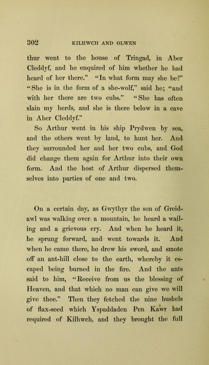 thur went to the house of Tringad, in Aber Cleddyf, and he enquired of him whether he had heard of her there.” “In what form may she be?” “She is in the form of a she-wolf,” said he; “and with her there are two cubs.” “She has often slain my herds, and she is there below in a cave in Aber Cleddyf.” So Arthur went in his ship Prydwen by sea, and the others went by land, to hunt her. And they surrounded her and her two cubs, and God did change them again for Arthur into their own form. And the host of Arthur dispersed them- selves into parties of one and two. On a certain day, as Gwythyr the son of Greid- awl was walking over a mountain, he heard a wail- ing and a grievous cry. And wThen he heard it, he sprung forward, and went towards it. And when he came there, he drew his sword, and smote off an ant-hill close to the earth, whereby it es- caped being burned in the fire. And the ants said to him, “Receive from us the blessing of Heaven, and that which no man can give we will give thee.” Then they fetched the nine bushels of flax-seed which Yspaddaden Pen Kawr had required of Kilhwch, and they brought the full