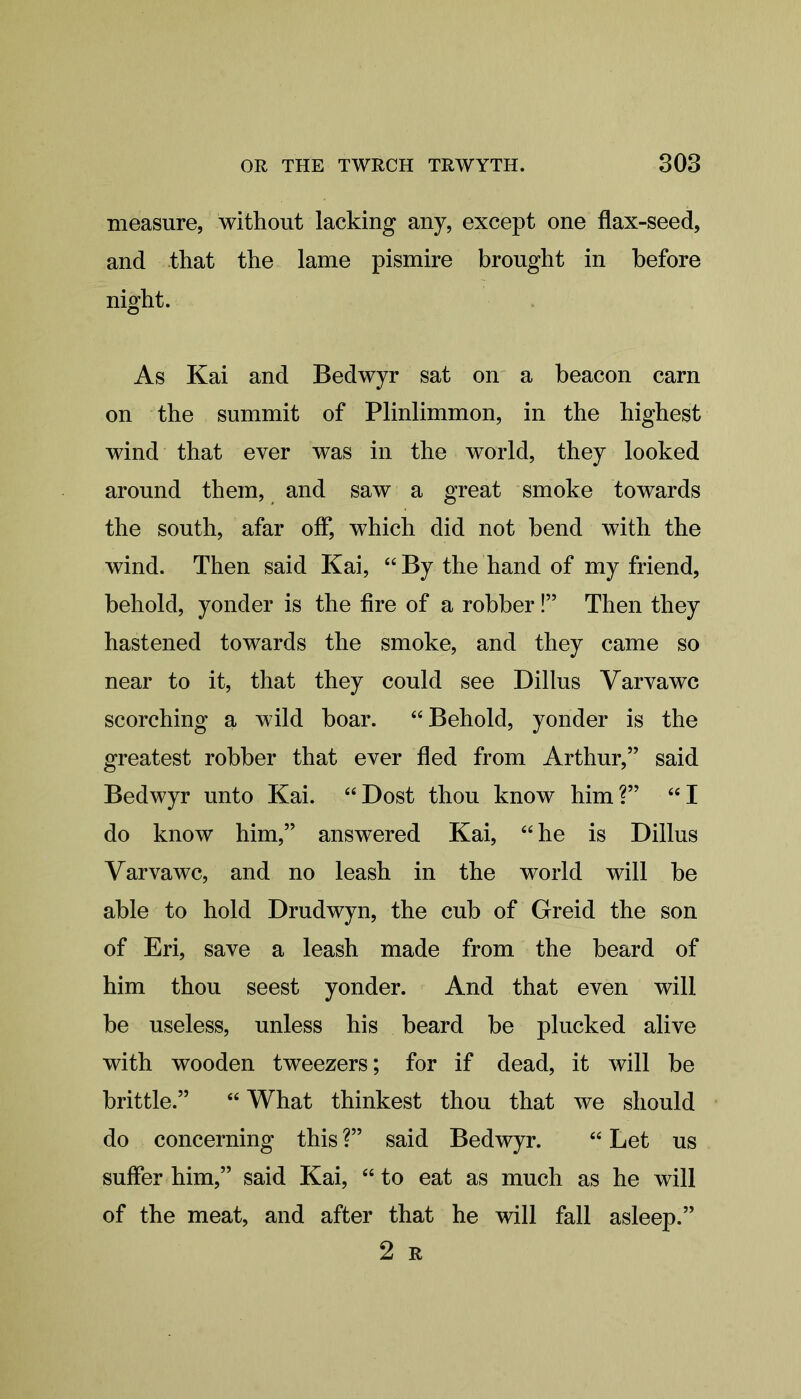 measure, without lacking any, except one flax-seed, and that the lame pismire brought in before night. As Kai and Bedwyr sat on a beacon earn on the summit of Plinlimmon, in the highest wind that ever was in the world, they looked around them, and saw a great smoke towards the south, afar off, which did not bend with the wind. Then said Kai, “ By the hand of my friend, behold, yonder is the fire of a robber!” Then they hastened towards the smoke, and they came so near to it, that they could see Dillus Varvawc scorching a wild boar. “Behold, yonder is the greatest robber that ever fled from Arthur,” said Bedwyr unto Kai. “ Dost thou know him ?” “ I do know him,” answered Kai, “he is Dillus Varvawc, and no leash in the world will be able to hold Drudwyn, the cub of Greid the son of Eri, save a leash made from the beard of him thou seest yonder. And that even will be useless, unless his beard be plucked alive with wooden tweezers; for if dead, it will be brittle.” “ What thinkest thou that we should do concerning this ?” said Bedwyr. “ Let us suffer him,” said Kai, “ to eat as much as he will of the meat, and after that he will fall asleep.” 2 R