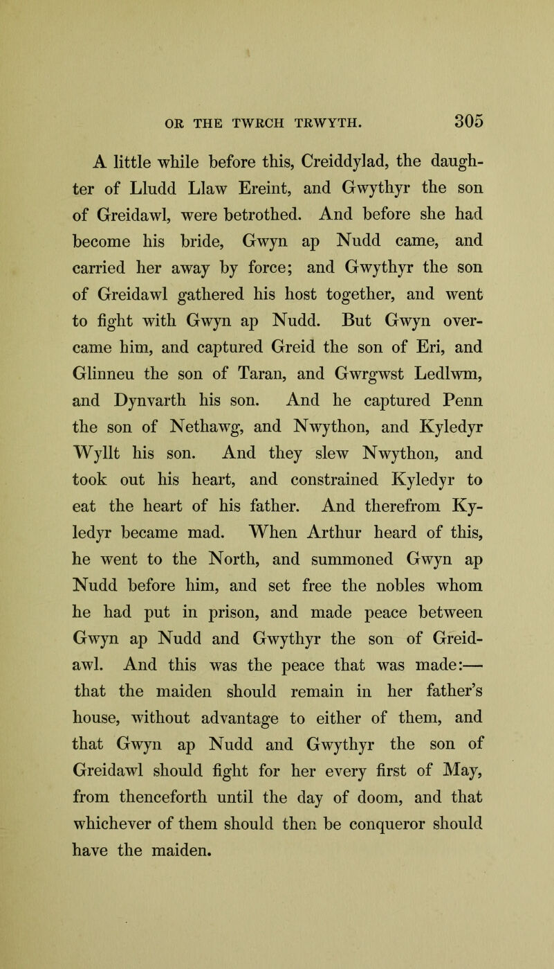 A little while before this, Creiddylad, the daugh- ter of Lludd Llaw Ereint, and Gwythyr the son of Greidawl, were betrothed. And before she had become his bride, Gwyn ap Nudd came, and carried her away by force; and Gwythyr the son of Greidawl gathered his host together, and went to fight with Gwyn ap Nudd. But Gwyn over- came him, and captured Greid the son of Eri, and Glinneu the son of Taran, and Gwrgwst Ledlwm, and Dynvarth his son. And he captured Penn the son of Nethawg, and Nwython, and Kyledyr Wyllt his son. And they slew Nwython, and took out his heart, and constrained Kyledyr to eat the heart of his father. And therefrom Ky- ledyr became mad. When Arthur heard of this, he went to the North, and summoned Gwyn ap Nudd before him, and set free the nobles whom he had put in prison, and made peace between Gwyn ap Nudd and Gwythyr the son of Greid- awl. And this was the peace that was made:— that the maiden should remain in her father’s house, without advantage to either of them, and that Gwyn ap Nudd and Gwythyr the son of Greidawl should fight for her every first of May, from thenceforth until the day of doom, and that whichever of them should then be conqueror should have the maiden.