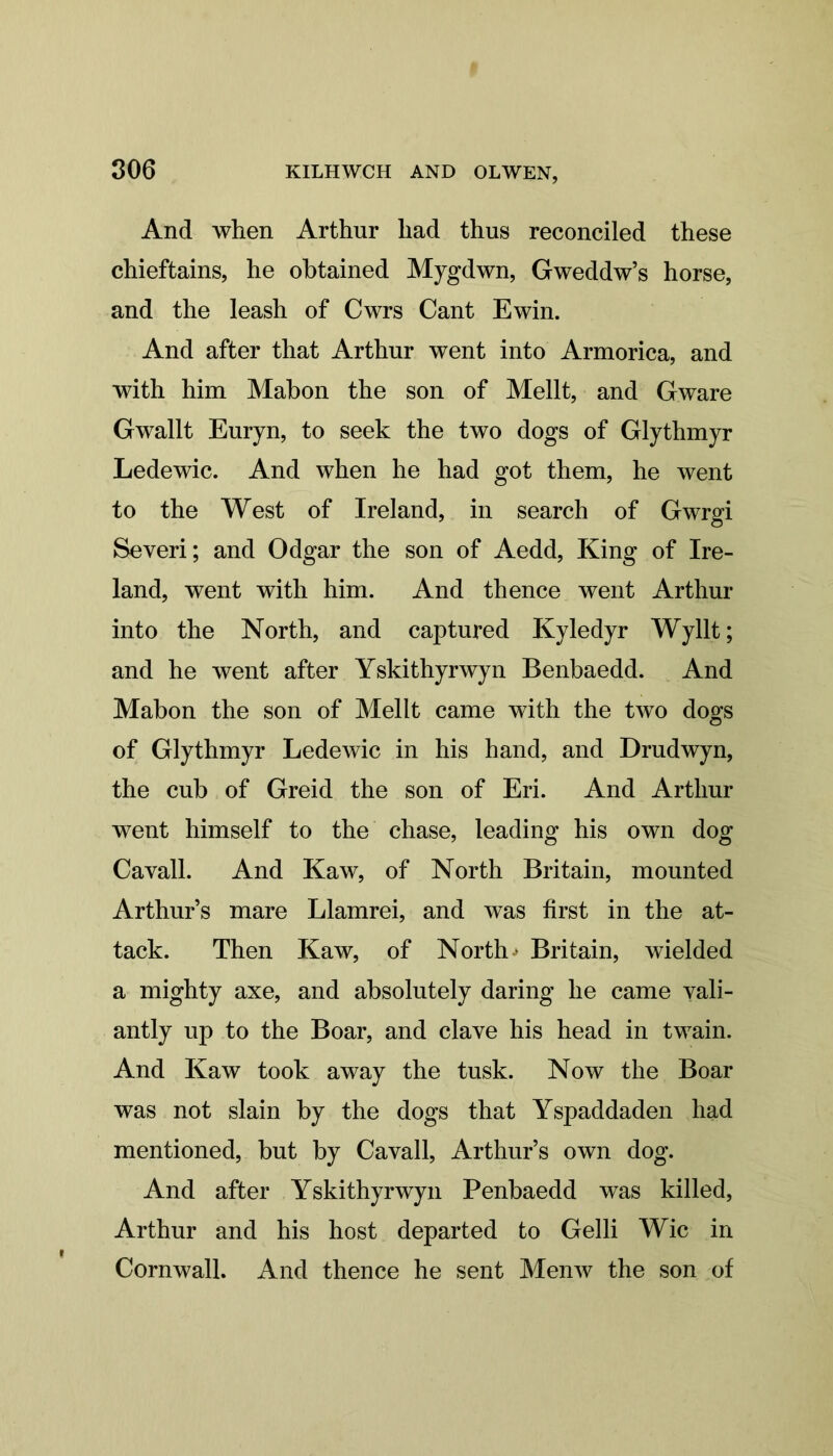 And when Arthur had thus reconciled these chieftains, he obtained Mygdwn, Gweddw’s horse, and the leash of Cwrs Cant Ewin. And after that Arthur went into Armorica, and with him Mabon the son of Mellt, and Gware Gwallt Euryn, to seek the two dogs of Glythmyr Ledewic. And when he had got them, he went to the West of Ireland, in search of Gwrgi Severi; and Odgar the son of Aedd, King of Ire- land, went with him. And thence went Arthur into the North, and captured Kyledyr Wyllt; and he went after Yskithyrwyn Benbaedd. And Mabon the son of Mellt came with the two dogs of Glythmyr Ledewic in his hand, and Drudwyn, the cub of Greid the son of Eri. And Arthur went himself to the chase, leading his own dog Cavall. And Kaw, of North Britain, mounted Arthur’s mare Llamrei, and was first in the at- tack. Then Kaw, of North * Britain, wielded a mighty axe, and absolutely daring he came vali- antly up to the Boar, and clave his head in twain. And Kaw took away the tusk. Now the Boar was not slain by the dogs that Yspaddaden had mentioned, but by Cavall, Arthur’s own dog. And after Yskithyrwyn Penbaedd was killed, Arthur and his host departed to Gelli Wic in Cornwall. And thence he sent Menw the son of