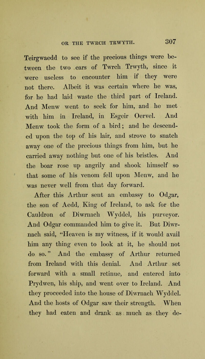 Teirgwaedd to see if the precious things were be- tween the two ears of Twrch Trwyth, since it were useless to encounter him if they were not there. Albeit it was certain where he was, for he had laid waste the third part of Ireland. And Menw went to seek for him, and he met with him in Ireland, in Esgeir Oervel. And Menw took the form of a bird; and he descend- ed upon the top of his lair, and strove to snatch away one of the precious things from him, but he carried away nothing but one of his bristles. And the boar rose up angrily and shook himself so that some of his venom fell upon Menw, and he was never well from that day forward. After this Arthur sent an embassy to Odgar, the son of Aedd, King of Ireland, to ask for the Cauldron of Diwmach Wyddel, his purveyor. And Odgar commanded him to give it. But Dìwt- nach said, “Heaven is my witness, if it would avail him any thing even to look at it, he should not do so.55 And the embassy of Arthur returned from Ireland with this denial. And Arthur set forward with a small retinue, and entered into Prydwen, his ship, and went over to Ireland. And they proceeded into the house of Diwrnach Wyddel. And the hosts of Odgar saw their strength. When they had eaten and drank as much as they de-