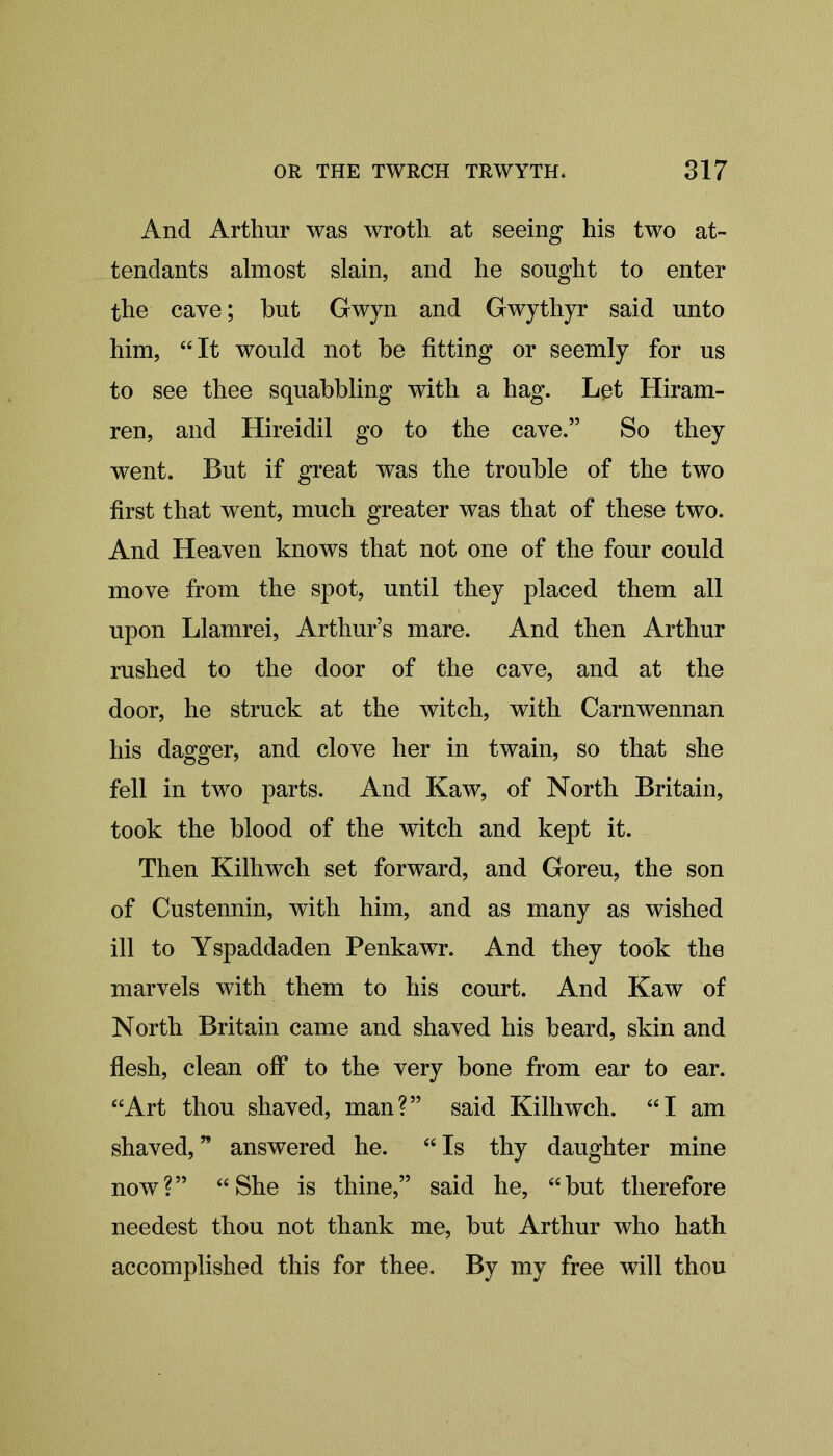 And Arthur was wroth at seeing his two at- tendants almost slain, and he sought to enter the cave; but Gwyn and Gwythyr said unto him, “It would not be fitting or seemly for us to see thee squabbling with a hag. Let Hiram- ren, and Hireidil go to the cave.” So they went. But if great was the trouble of the two first that went, much greater was that of these two. And Heaven knows that not one of the four could move from the spot, until they placed them all upon Llamrei, Arthur’s mare. And then Arthur rushed to the door of the cave, and at the door, he struck at the witch, with Carnwennan his dagger, and clove her in twain, so that she fell in two parts. And Kaw, of North Britain, took the blood of the witch and kept it. Then Kilhwch set forward, and Goreu, the son of Custennin, with him, and as many as wished ill to Yspaddaden Penkawr. And they took the marvels with them to his court. And Kaw of North Britain came and shaved his beard, skin and flesh, clean off to the very bone from ear to ear. “Art thou shaved, man?” said Kilhwch. “I am shaved, ” answered he. “ Is thy daughter mine now?” “She is thine,” said he, “but therefore needest thou not thank me, but Arthur who hath accomplished this for thee. By my free will thou