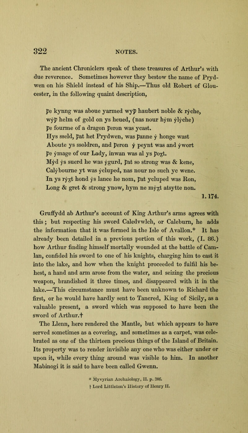 The ancient Chroniclers speak of these treasures of Arthur’s with due reverence. Sometimes however they bestow the name of Pryd- wen on his Shield instead of his Ship.—Thus old Robert of Glou- cester, in the following quaint description, pe kynng was aboue yarmed wyp haubert noble & rýche, wỳp helm of gold on ys heued, (nas nour hým ýlýche) pe fourme of a dragon peron was yeast. Hys sseld, pat het Prydwen, was panne ý honge wast Aboute ys ssoldren, and peron ý peynt was and ýwort pe ýmage of our Lady, inwan was al ys pogt. Mỳd ýs suerd he was ýgurd, pat so strong was & kene, Calýbourne yt was ỳcluped, nas nour no such yc wene. In ys rý^t hond ỳs lance he nom, pat ycluped was Ron, Long & gret & strong ynow, hym ne mýgt atsytte non. 1.174. Gruffydd ab Arthur’s account of King Arthur’s arms agrees with this; but respecting his sword Caledvwlch, or Calebum, he adds the information that it was formed in the Isle of Avallon.* It has already been detailed in a previous portion of this work, (I. 86.) how Arthur finding himself mortally wounded at the battle of Cam- lan, confided his sword to one of his knights, charging him to cast it into the lake, and how when the knight proceeded to fulfil his be- hest, a hand and arm arose from the water, and seizing the precious weapon, brandished it three times, and disappeared with it in the lake.—This circumstance must have been unknown to Richard the first, or he would have hardly sent to Tancred, King of Sicily, as a valuable present, a sword which was supposed to have been the sword of Arthur.f The Llenn, here rendered the Mantle, but which appears to have served sometimes as a covering, and sometimes as a carpet, was cele- brated as one of the thirteen precious things of the Island of Britain. Its property was to render invisible any one who was either under or upon it, while every thing around was visible to him. In another Mabinogi it is said to have been called Gwenn. * Myvyrian Archaiology, II. p. 306. f Lord Littleton’s History of Henry II.