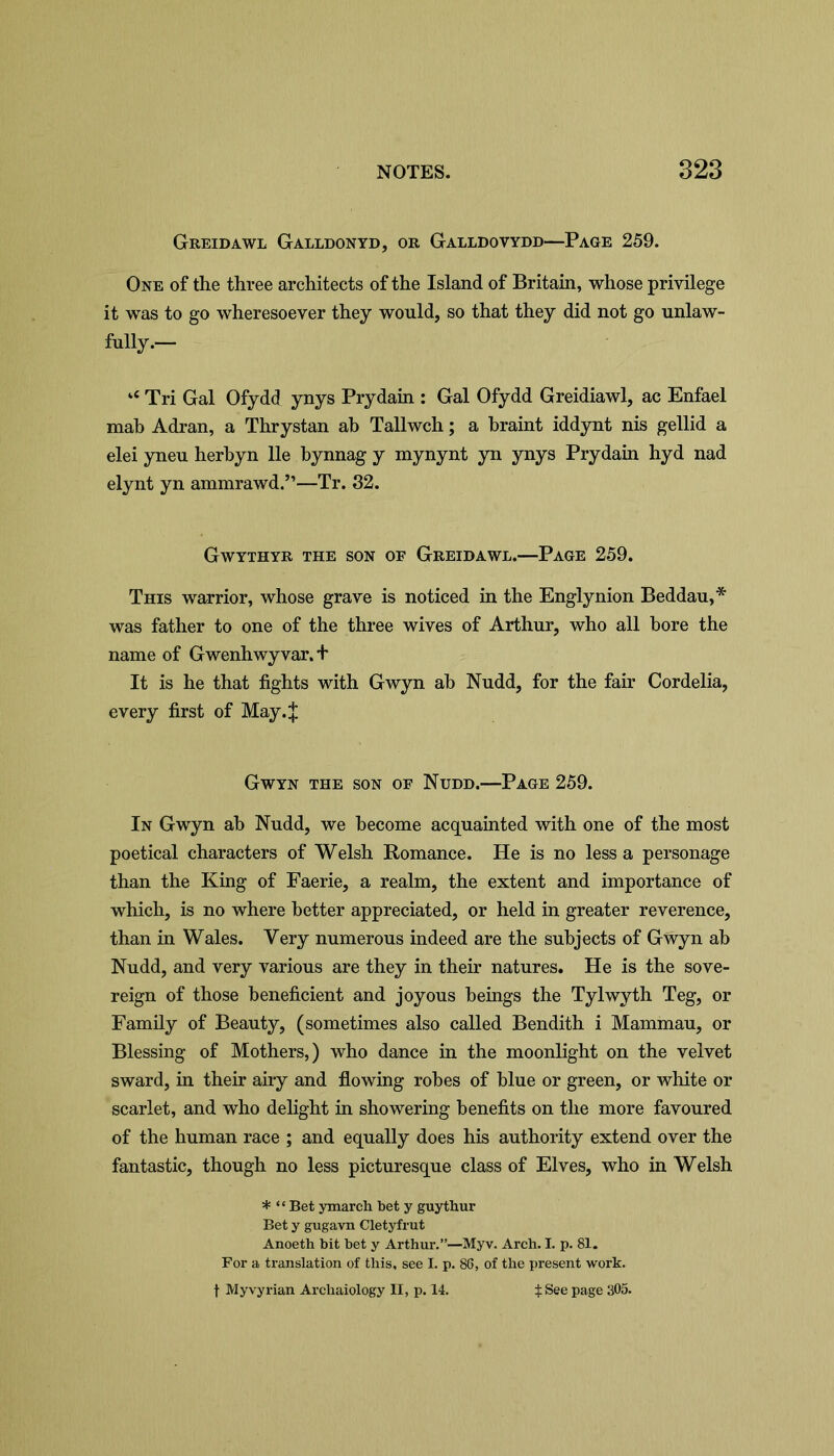 Greidawl Galldonyd, or Galldovydd—Page 259. One of the three architects of the Island of Britain, whose privilege it was to go wheresoever they would, so that they did not go unlaw- fully.- u Tri Gal Ofydd ynys Prydain : Gal Ofydd Greidiawl, ac Enfael mab Adran, a Thrystan ab Tallwch; a braint iddynt nis gellid a elei yneu herbyn lie bynnag y mynynt yn ynys Prydain hyd nad elynt yn ammrawd.”—Tr. 32. Gwythyr the son of Greidawl.—Page 259. This warrior, whose grave is noticed in the Englynion Beddau,* was father to one of the three wives of Arthur, who all bore the name of Gwenhwyvar. + It is he that fights with Gwyn ab Nudd, for the fair Cordelia, every first of May.J Gwyn the son of Nudd.—Page 259. In Gwyn ab Nudd, we become acquainted with one of the most poetical characters of Welsh Romance. He is no less a personage than the King of Faerie, a realm, the extent and importance of which, is no where better appreciated, or held in greater reverence, than in Wales. Very numerous indeed are the subjects of Gwyn ab Nudd, and very various are they in their natures. He is the sove- reign of those beneficient and joyous beings the Tylwyth Teg, or Family of Beauty, (sometimes also called Bendith i Mammau, or Blessing of Mothers,) who dance in the moonlight on the velvet sward, in their airy and flowing robes of blue or green, or white or scarlet, and who delight in showering benefits on the more favoured of the human race ; and equally does his authority extend over the fantastic, though no less picturesque class of Elves, who in Welsh * “Bet ymarch bet y guythur Bet y gugavn Cletyfrut Anoeth bit bet y Arthur.”—Myv. Arch. I. p. 81. For a translation of this, see I. p. 86, of the present work. f Myvyrian Archaiology II, p. 14. $ See page 305.