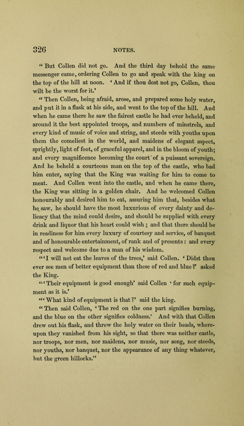 44 But Collen did not go. And the third day behold the same messenger came, ordering Collen to go and speak with the king on the top of the hill at noon. e And if thou dost not go, Collen, thou wilt be the worst for it.’ 44 Then Collen, being afraid, arose, and prepared some holy water, and put it in a flask at his side, and went to the top of the hill. And when he came there he saw the fairest castle he had ever beheld, and around it the best appointed troops, and numbers of minstrels, and every kind of music of voice and string, and steeds with youths upon them the comeliest in the world, and maidens of elegant aspect, sprightly, light of foot, of graceful apparel, and in the bloom of youth; and every magnificence becoming the court' of a puissant sovereign. And he beheld a courteous man on the top of the castle, who bad him enter, saying that the King was waiting for him to come to meat. And Collen went into the castle, and when he came there, the King was sitting in a golden chair. And he welcomed Collen honourably and desired him to eat, assuring him that, besides what he saw, he should have the most luxurious of every dainty and de- licacy that the mind could desire, and should be supplied with every drink and liquor that his heart could wish ; and that there should be in readiness for him every luxury of courtesy and service, of banquet and of honourable entertainment, of rank and of presents : and every respect and welcome due to a man of his wisdom. 44 4 1 will not eat the leaves of the trees/ said Collen. 4 Didst thou ever see men of better equipment than these of red and blue V asked the King. 444Their equipment is good enough’ said Collen ‘for such equip- ment as it is.’ 444 What kind of equipment is that V said the king. 44 Then said Collen, 4 The red on the one part signifies burning, and the blue on the other signifies coldness.’ And with that Collen drew out his flask, and threw the holy water on their heads, where- upon they vanished from his sight, so that there was neither castle, nor troops, nor men, nor maidens, nor music, nor song, nor steeds, nor youths, nor banquet, nor the appearance of any thing whatever, but the green hillocks.”