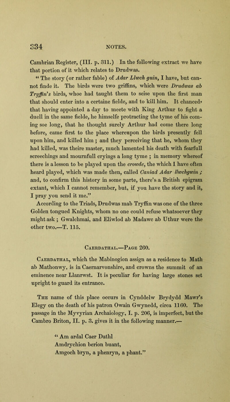 Cambrian Register, (III. p. 311.) In the following extract we have that portion of it which relates to Drudwas. “ The story (or rather fable) of Adar Llwch guin, I have, but can- not finde it. The birds were two griffins, which were Drudwas ab Tryjfiris birds, whoe had taught them to seise upon the first man that should enter into a certaine fielde, and to kill him. It chanced? that having appointed a day to meete with King Arthur to fight a duell in the same fielde, he himselfe protracting the tyme of his com- ing soe long, that he thought surely Arthur had come there long before, came first to the place whereupon the birds presently fell upon him, and killed him ; and they perceiving that he, whom they had killed, was theire master, much lamented his death with fearfull screechings and mournfull cryings a long tyme ; in memory whereof there is a lesson to be played upon the crowde, the which 1 have often heard played, which was made then, called Caniad Adar llwchgwin ; and, to confirm this history in some parte, there’s a British epigram extant, which I cannot remember, but, if you have the story and it, I pray you send it me.” According to the Triads, Drudwas mab Tryffin was one of the three Golden tongued Knights, whom no one could refuse whatsoever they might ask ; Gwalchmai, and Eliwlod ab Madawc ab Uthur were the other two.—T. 110. Caerdathal.—Page 260. Caerdathal, which the Mabinogion assign as a residence to Math ab Mathonwy, is in Caernarvonshire, and crowns the summit of an eminence near Llanrwst. It is peculiar for having large stones set upright to guard its entrance. The name of this place occurs in Cynddelw Brydydd Mawr’s Elegy on the death of his patron Owain Gwynedd, circa 1160. The passage in the Myvyrian Archaiology, I. p. 206, is imperfect, but the Cambro Briton, II. p. 3. gives it in the following manner.— “ Am ardal Caer Dathl Amdrychion berion buant, Amgoch bryn, a phenryn, a phant.”