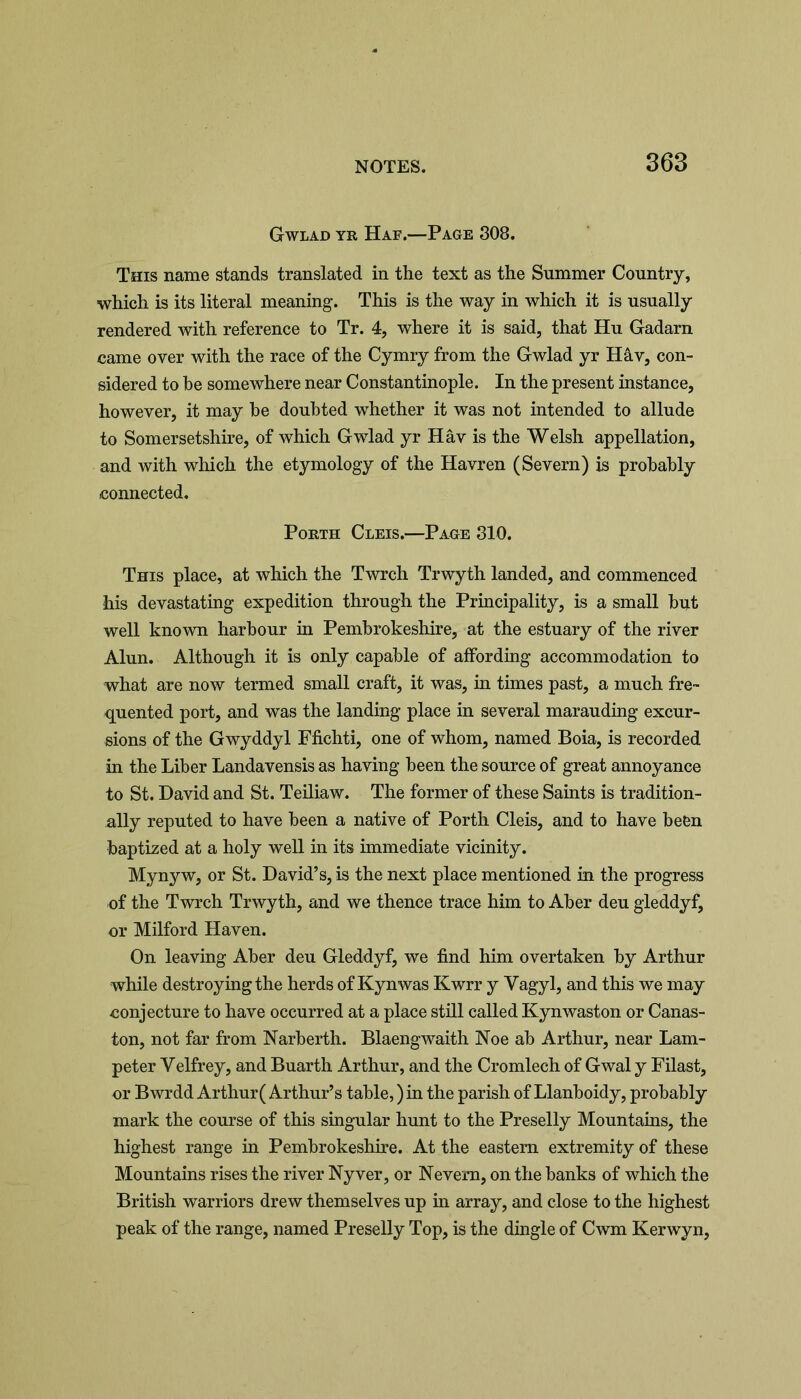 Gwlad yr Haf.—Page 308. This name stands translated in the text as the Summer Country, which is its literal meaning. This is the way in which it is usually rendered with reference to Tr. 4, where it is said, that Hu Gadarn came over with the race of the Cymry from the Gwlad yr Hâv, con- sidered to he somewhere near Constantinople. In the present instance, however, it may be doubted whether it was not intended to allude to Somersetshire, of which Gwlad yr Hâv is the Welsh appellation, and with which the etymology of the Havren (Severn) is probably connected. Porth Cleis.—Page 310. This place, at which the Twrch Trwyth landed, and commenced his devastating expedition through the Principality, is a small but well known harbour in Pembrokeshire, at the estuary of the river Alun. Although it is only capable of affording accommodation to what are now termed small craft, it was, in times past, a much fre- quented port, and was the landing place in several marauding excur- sions of the Gwyddyl Ffichti, one of whom, named Boia, is recorded in the Liber Landavensis as having been the source of great annoyance to St. David and St. Teiliaw. The former of these Saints is tradition- ally reputed to have been a native of Porth Cleis, and to have been baptized at a holy well in its immediate vicinity. Mynyw, or St. David’s, is the next place mentioned in the progress of the Twrch Trwyth, and we thence trace him to Aber deu gleddyf, or Milford Haven. On leaving Aber deu Gleddyf, we find him overtaken by Arthur while destroying the herds of Kynwas Kwrr y Vagyl, and this we may conjecture to have occurred at a place still called Kynwaston or Canas- ton, not far from Narberth. Blaengwaith Noe ab Arthur, near Lam- peter Yelfrey, and Buarth Arthur, and the Cromlech of Gwal y Filast, or Bwrdd Arthur( Arthur’s table,) in the parish of Llanboidy, probably mark the course of this singular hunt to the Preselly Mountains, the highest range in Pembrokeshire. At the eastern extremity of these Mountains rises the river Nyver, or Nevern, on the banks of which the British warriors drew themselves up in array, and close to the highest peak of the range, named Preselly Top, is the dingle of Cwm Kerwyn,